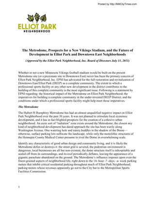 Posted by http://MillCityTimes.com




    The Metrodome, Prospects for a New Vikings Stadium, and the Future of
        Development in Elliot Park and Downtown East Neighborhoods
      (Approved by the Elliot Park Neighborhood, Inc. Board of Directors July 11, 2011)


Whether or not a new Minnesota Vikings football stadium would be built on the present
Metrodome site (or a proximate site in Downtown East) never has been the primary concern of
Elliot Park Neighborhood, Inc. EPNI has advocated for the full restoration and revitalization of
Downtown East/Elliot Park (DEEP) as a complete community. The extent to which a
professional sports facility or any other new development in the district contributes to the
building of this complete community is the most significant issue. Following is a statement by
EPNI regarding: the historical impact of the Metrodome on Elliot Park Neighborhood; the
imperatives for building a complete community in the under-invested DEEP District; and the
conditions under which a professional sports facility might help meet those imperatives.

The Metrodome
The Hubert H Humphrey Metrodome has had an almost unqualified negative impact on Elliot
Park Neighborhood over the past 30 years. It was not planned to stimulate local economic
development, and it has in fact blighted prospects for the creation of a cohesive urban
neighborhood. An eerie sort of ―radiation‖ zone exists around the Metrodome; the closest any
kind of neighborhood development has dared approach the site has been warily along
Washington Avenue. One watering hole and eatery huddles in the shadow of the Dome—
otherwise, surface parking lots suffocate the landscape, while only the monolithic structures of
the Hennepin County Medical Center presume to rival the Dome in overwhelming scale.
Identify any characteristic of good urban design and community living, and it is likely the
Metrodome defies or destroys it: the street grid is severed, the pedestrian environment is
dangerous, local businesses are all but non-existent, the dome structure itself is inhospitable and
sealed off from its surroundings, and its roof periodically deflates, leaving the appearance of a
gigantic parachute abandoned on the ground. The Metrodome’s influence imposes upon even the
finest-grained aspects of neighborhood life, right down to the 14- hour -7 -days –a- week parking
meters that inhibit critical residential parking throughout much of Elliot Park Neighborhood;
parking meters whose revenues apparently go not to the City but to the Metropolitan Sports
Facilities Commission.




1
 