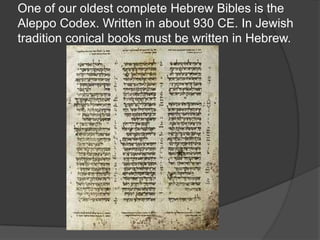 One of our oldest complete Hebrew Bibles is the
Aleppo Codex. Written in about 930 CE. In Jewish
tradition conical books must be written in Hebrew.
 