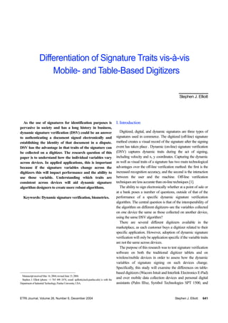 ETRI Journal, Volume 26, Number 6, December 2004 Stephen J. Elliott 641
As the use of signatures for identification purposes is
pervasive in society and has a long history in business,
dynamic signature verification (DSV) could be an answer
to authenticating a document signed electronically and
establishing the identity of that document in a dispute.
DSV has the advantage in that traits of the signature can
be collected on a digitizer. The research question of this
paper is to understand how the individual variables vary
across devices. In applied applications, this is important
because if the signature variables change across the
digitizers this will impact performance and the ability to
use those variable. Understanding which traits are
consistent across devices will aid dynamic signature
algorithm designers to create more robust algorithms.
Keywords: Dynamic signature verification, biometrics.
ManuscriptreceivedMar.16,2004;revisedJune15,2004.
Stephen J. Elliott (phone: +1 765 496 2474, email: sjelliott@tech.purdue.edu) is with the
DepartmentofIndustrialTechnology,PurdueUniversity,USA.
I. Introduction
Digitized, digital, and dynamic signatures are three types of
signatures used in commerce. The digitized (off-line) signature
method creates a visual record of the signature after the signing
event has taken place . Dynamic (on-line) signature verification
(DSV) captures dynamic traits during the act of signing,
including velocity and x, y coordinates. Capturing the dynamic
as well as visual traits of a signature has two main technological
advantages over the off-line verification method: the first is the
increased recognition accuracy, and the second is the interaction
between the user and the machine. Off-line verification
techniquesare less accurate thanon-line techniques [1].
The ability to sign electronically whether at a point of sale or
at a bank poses a number of questions, outside of that of the
performance of a specific dynamic signature verification
algorithm. The central question is that of the interoperability of
the algorithm on different digitizers–are the variables collected
on one device the same as those collected on another device,
using the same DSV algorithm?
There are several different digitizers available in the
marketplace, as each customer buys a digitizer related to their
specific application. However, adoption of dynamic signature
verification will only be application specific if the variable traits
are not the same across devices.
The purpose of this research was to test signature verification
software on both the traditional digitizer tablets and on
wireless/mobile devices in order to assess how the dynamic
variables of signature signing on such devices change.
Specifically, this study will examine the differences on table-
based digitizers (Wacom Intuit and Interlink Electronics E-Pad)
and over mobile data collection devices and personal digital
assistants (Palm IIIxe, Symbol Technologies SPT 1500, and
Differentiation of Signature Traits vis-à-vis
Mobile- and Table-Based Digitizers
Stephen J. Elliott
 