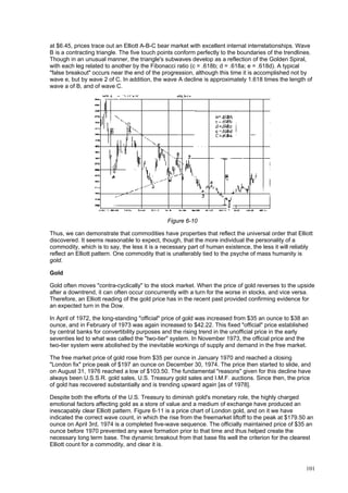 101
at $6.45, prices trace out an Elliott A-B-C bear market with excellent internal interrelationships. Wave
B is a contracting triangle. The five touch points conform perfectly to the boundaries of the trendlines.
Though in an unusual manner, the triangle's subwaves develop as a reflection of the Golden Spiral,
with each leg related to another by the Fibonacci ratio (c = .618b; d = .618a; e = .618d). A typical
"false breakout" occurs near the end of the progression, although this time it is accomplished not by
wave e, but by wave 2 of C. In addition, the wave A decline is approximately 1.618 times the length of
wave a of B, and of wave C.
Figure 6-10
Thus, we can demonstrate that commodities have properties that reflect the universal order that Elliott
discovered. It seems reasonable to expect, though, that the more individual the personality of a
commodity, which is to say, the less it is a necessary part of human existence, the less it will reliably
reflect an Elliott pattern. One commodity that is unalterably tied to the psyche of mass humanity is
gold.
Gold
Gold often moves "contra-cyclically" to the stock market. When the price of gold reverses to the upside
after a downtrend, it can often occur concurrently with a turn for the worse in stocks, and vice versa.
Therefore, an Elliott reading of the gold price has in the recent past provided confirming evidence for
an expected turn in the Dow.
In April of 1972, the long-standing "official" price of gold was increased from $35 an ounce to $38 an
ounce, and in February of 1973 was again increased to $42.22. This fixed "official" price established
by central banks for convertibility purposes and the rising trend in the unofficial price in the early
seventies led to what was called the "two-tier" system. In November 1973, the official price and the
two-tier system were abolished by the inevitable workings of supply and demand in the free market.
The free market price of gold rose from $35 per ounce in January 1970 and reached a closing
"London fix" price peak of $197 an ounce on December 30, 1974. The price then started to slide, and
on August 31, 1976 reached a low of $103.50. The fundamental "reasons" given for this decline have
always been U.S.S.R. gold sales, U.S. Treasury gold sales and I.M.F. auctions. Since then, the price
of gold has recovered substantially and is trending upward again [as of 1978].
Despite both the efforts of the U.S. Treasury to diminish gold's monetary role, the highly charged
emotional factors affecting gold as a store of value and a medium of exchange have produced an
inescapably clear Elliott pattern. Figure 6-11 is a price chart of London gold, and on it we have
indicated the correct wave count, in which the rise from the freemarket liftoff to the peak at $179.50 an
ounce on April 3rd, 1974 is a completed five-wave sequence. The officially maintained price of $35 an
ounce before 1970 prevented any wave formation prior to that time and thus helped create the
necessary long term base. The dynamic breakout from that base fits well the criterion for the clearest
Elliott count for a commodity, and clear it is.
 
