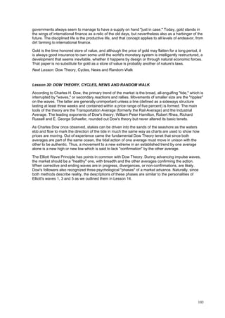 103
governments always seem to manage to have a supply on hand "just in case." Today, gold stands in
the wings of international finance as a relic of the old days, but nevertheless also as a harbinger of the
future. The disciplined life is the productive life, and that concept applies to all levels of endeavor, from
dirt farming to international finance.
Gold is the time honored store of value, and although the price of gold may flatten for a long period, it
is always good insurance to own some until the world's monetary system is intelligently restructured, a
development that seems inevitable, whether it happens by design or through natural economic forces.
That paper is no substitute for gold as a store of value is probably another of nature's laws.
Next Lesson: Dow Theory, Cycles, News and Random Walk
Lesson 30: DOW THEORY, CYCLES, NEWS AND RANDOM WALK
According to Charles H. Dow, the primary trend of the market is the broad, all-engulfing "tide," which is
interrupted by "waves," or secondary reactions and rallies. Movements of smaller size are the "ripples"
on the waves. The latter are generally unimportant unless a line (defined as a sideways structure
lasting at least three weeks and contained within a price range of five percent) is formed. The main
tools of the theory are the Transportation Average (formerly the Rail Average) and the Industrial
Average. The leading exponents of Dow's theory, William Peter Hamilton, Robert Rhea, Richard
Russell and E. George Schaefer, rounded out Dow's theory but never altered its basic tenets.
As Charles Dow once observed, stakes can be driven into the sands of the seashore as the waters
ebb and flow to mark the direction of the tide in much the same way as charts are used to show how
prices are moving. Out of experience came the fundamental Dow Theory tenet that since both
averages are part of the same ocean, the tidal action of one average must move in unison with the
other to be authentic. Thus, a movement to a new extreme in an established trend by one average
alone is a new high or new low which is said to lack "confirmation" by the other average.
The Elliott Wave Principle has points in common with Dow Theory. During advancing impulse waves,
the market should be a "healthy" one, with breadth and the other averages confirming the action.
When corrective and ending waves are in progress, divergences, or non-confirmations, are likely.
Dow's followers also recognized three psychological "phases" of a market advance. Naturally, since
both methods describe reality, the descriptions of these phases are similar to the personalities of
Elliott's waves 1, 3 and 5 as we outlined them in Lesson 14.
 