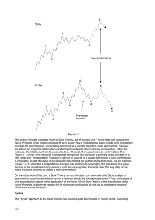 104
Figure 7-1
The Wave Principle validates much of Dow Theory, but of course Dow Theory does not validate the
Wave Principle since Elliott's concept of wave action has a mathematical base, needs only one market
average for interpretation, and unfolds according to a specific structure. Both approaches, however,
are based on empirical observations and complement each other in theory and practice. Often, for
instance, the Elliott count can forewarn the Dow Theorist of an upcoming non-confirmation. If, as
Figure 7-1 shows, the Industrial Average has completed four waves of a primary swing and part of a
fifth, while the Transportation Average is rallying in wave B of a zigzag correction, a non-confirmation
is inevitable. In fact, this type of development has helped the authors more than once. As an example,
in May 1977, when the Transportation Average was climbing to new highs, the preceding five-wave
decline in the Industrials during January and February signaled loud and clear that any rally in that
index would be doomed to create a non-confirmation.
On the other side of the coin, a Dow Theory non-confirmation can often alert the Elliott analyst to
examine his count to see whether or not a reversal should be the expected event. Thus, knowledge of
one approach can assist in the application of the other. Since Dow Theory is the grandfather of the
Wave Principle, it deserves respect for its historical significance as well as its consistent record of
performance over the years.
Cycles
The "cycle" approach to the stock market has become quite fashionable in recent years, coinciding
 