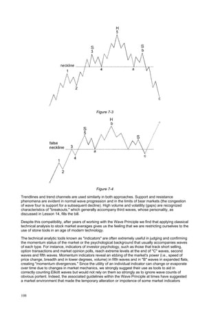 108
Figure 7-3
Figure 7-4
Trendlines and trend channels are used similarly in both approaches. Support and resistance
phenomena are evident in normal wave progression and in the limits of bear markets (the congestion
of wave four is support for a subsequent decline). High volume and volatility (gaps) are recognized
characteristics of "breakouts," which generally accompany third waves, whose personality, as
discussed in Lesson 14, fills the bill.
Despite this compatibility, after years of working with the Wave Principle we find that applying classical
technical analysis to stock market averages gives us the feeling that we are restricting ourselves to the
use of stone tools in an age of modern technology.
The technical analytic tools known as "indicators" are often extremely useful in judging and confirming
the momentum status of the market or the psychological background that usually accompanies waves
of each type. For instance, indicators of investor psychology, such as those that track short selling,
option transactions and market opinion polls, reach extreme levels at the end of "C" waves, second
waves and fifth waves. Momentum indicators reveal an ebbing of the market's power (i.e., speed of
price change, breadth and in lower degrees, volume) in fifth waves and in "B" waves in expanded flats,
creating "momentum divergences." Since the utility of an individual indicator can change or evaporate
over time due to changes in market mechanics, we strongly suggest their use as tools to aid in
correctly counting Elliott waves but would not rely on them so strongly as to ignore wave counts of
obvious portent. Indeed, the associated guidelines within the Wave Principle at times have suggested
a market environment that made the temporary alteration or impotence of some market indicators
 