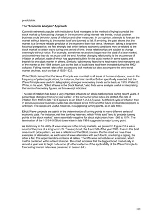 109
predictable.
The "Economic Analysis" Approach
Currently extremely popular with institutional fund managers is the method of trying to predict the
stock market by forecasting changes in the economy using interest rate trends, typical postwar
business cycle behavior, rates of inflation and other measures. In our opinion, attempts to forecast the
market without listening to the market itself are doomed to fail. If anything, the past shows that the
market is a far more reliable predictor of the economy than vice versa. Moreover, taking a long term
historical perspective, we feel strongly that while various economic conditions may be related to the
stock market in certain ways during one period of time, those relationships are subject to change
seemingly without notice. For example, sometimes recessions begin near the start of a bear market,
and sometimes they do not occur until the end. Another changing relationship is the occurrence of
inflation or deflation, each of which has appeared bullish for the stock market in some cases and
bearish for the stock market in others. Similarly, tight money fears have kept many fund managers out
of the market at the 1984 bottom, just as the lack of such fears kept them invested during the 1962
collapse. Falling interest rates often accompany bull markets but also accompany the very worst
market declines, such as that of 1929-1932.
While Elliott claimed that the Wave Principle was manifest in all areas of human endeavor, even in the
frequency of patent applications, for instance, the late Hamilton Bolton specifically asserted that the
Wave Principle was useful in telegraphing changes in monetary trends as far back as 1919. Walter E.
White, in his work, "Elliott Waves in the Stock Market," also finds wave analysis useful in interpreting
the trends of monetary figures, as this excerpt indicates:
The rate of inflation has been a very important influence on stock market prices during recent years. If
percentage changes (from one year earlier) in the consumer price index are plotted, the rate of
inflation from 1965 to late 1974 appears as an Elliott 1-2-3-4-5 wave. A different cycle of inflation than
in previous postwar business cycles has developed since 1970 and the future cyclical development is
unknown. The waves are useful, however, in suggesting turning points, as in late 1974.
Elliott Wave concepts are useful in the determination of turning points in many different series of
economic data. For instance, net free banking reserves, which White said "tend to precede turning
points in the stock market," were essentially negative for about eight years from 1966 to 1974. The
termination of the 1-2-3-4-5 Elliott down wave in late 1974 suggested a major buying point.
As testimony to the utility of wave analysis in the money markets, we present in Figure 7-5 a wave
count of the price of a long term U.S. Treasury bond, the 8 and 3/8 of the year 2000. Even in this brief
nine-month price pattern, we see a reflection of the Elliott process. On this chart we have three
examples of alternation, as each second wave alternates with each fourth, one being a zigzag, the
other a flat. The upper trendline contains all rallies. The fifth wave constitutes an extension, which
itself is contained within a trend channel. This chart indicates that the biggest bond market rally in
almost a year was to begin quite soon. (Further evidence of the applicability of the Wave Principle to
forecasting interest rates was presented in Lesson 24.)
 