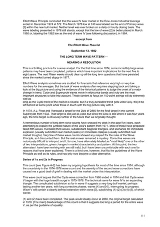 111
Elliott Wave Principle concluded that the wave IV bear market in the Dow Jones Industrial Average
ended in December 1974 at 572. The March 1978 low at 740 was labeled as the end of Primary wave
[2] within the new bull market. Neither level was ever broken on a daily or hourly closing basis. The
wave labeling presented in 1978 still stands, except that the low of wave [2] is better placed in March
1980 or, labeling the 1982 low as the end of wave IV (see following discussion), in 1984.
excerpt from
The Elliott Wave Theorist
September 13, 1982
THE LONG TERM WAVE PATTERN —
NEARING A RESOLUTION
This is a thrilling juncture for a wave analyst. For the first time since 1974, some incredibly large wave
patterns may have been completed, patterns which have important implications for the next five to
eight years. The next fifteen weeks should clear up all the long term questions that have persisted
since the market turned sloppy in 1977.
Elliott Wave analysts sometimes are scolded for forecasts that reference very high or very low
numbers for the averages. But the task of wave analysis often requires stepping back and taking a
look at the big picture and using the evidence of the historical patterns to judge the onset of a major
change in trend. Cycle and Supercycle waves move in wide price bands and truly are the most
important structures to take into account. Those content to focus on 100-point swings will do extremely
well as
long as the Cycle trend of the market is neutral, but if a truly persistent trend gets under way, they'll be
left behind at some point while those in touch with the big picture stay with it.
In 1978, A.J. Frost and I forecast a target for the Dow of 2860 for the final target in the current
Supercycle from 1932. That target is still just as valid, but since the Dow is still where it was four years
ago, the time target is obviously further in the future than we originally thought.
A tremendous number of long term wave counts have crossed my desk in the past five years, each
attempting to explain the jumbled nature of the Dow's pattern from 1977. Most of these have proposed
failed fifth waves, truncated third waves, substandard diagonal triangles, and scenarios for immediate
explosion (usually submitted near market peaks) or immediate collapse (usually submitted near
market troughs). Very few of these wave counts showed any respect for the rules of the Wave
Principle, so I discounted them. But the real answer remained a mystery. Corrective waves are
notoriously difficult to interpret, and I, for one, have alternately labeled as "most likely" one or the other
of two interpretations, given changes in market characteristics and pattern. At this point, the two
alternates I have been working with are still valid, but I have been uncomfortable with each one for
reasons that have been explained. There is a third one, however, that fits the guidelines of the Wave
Principle as well as its rules, and has only now become a clear alternative.
Series of 1s and 2s in Progress
This count [see Figure A-2] has been my ongoing hypothesis for most of the time since 1974, although
the uncertainty in the 1974-1976 wave count and the severity of the second wave corrections have
caused me a good deal of grief in dealing with the market under this interpretation.
This wave count argues that the Cycle wave correction from 1966 ended in 1974 and that Cycle wave
V began with the huge breadth surge in 1975-1976. The technical name for wave IV is an expanding
triangle. The complicated subdivision so far in wave V suggests a very long bull market, perhaps
lasting another ten years, with long corrective phases, waves (4) and [4] , interrupting its progress.
Wave V will contain a clearly defined extension within wave [3], subdividing (1)-(2)-(3)-(4)-(5), of which
waves
(1) and (2) have been completed. The peak would ideally occur at 2860, the original target calculated
in 1978. [The main] disadvantage of this count is that it suggests too long a period for the entire wave
V, as per the guideline of equality.
 