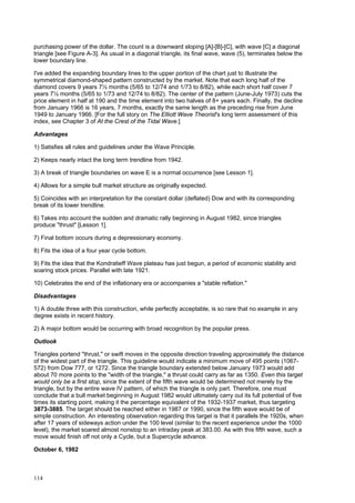 114
purchasing power of the dollar. The count is a downward sloping [A]-[B]-[C], with wave [C] a diagonal
triangle [see Figure A-3]. As usual in a diagonal triangle, its final wave, wave (5), terminates below the
lower boundary line.
I've added the expanding boundary lines to the upper portion of the chart just to illustrate the
symmetrical diamond-shaped pattern constructed by the market. Note that each long half of the
diamond covers 9 years 7½ months (5/65 to 12/74 and 1/73 to 8/82), while each short half cover 7
years 7½ months (5/65 to 1/73 and 12/74 to 8/82). The center of the pattern (June-July 1973) cuts the
price element in half at 190 and the time element into two halves of 8+ years each. Finally, the decline
from January 1966 is 16 years, 7 months, exactly the same length as the preceding rise from June
1949 to January 1966. [For the full story on The Elliott Wave Theorist's long term assessment of this
index, see Chapter 3 of At the Crest of the Tidal Wave.]
Advantages
1) Satisfies all rules and guidelines under the Wave Principle.
2) Keeps nearly intact the long term trendline from 1942.
3) A break of triangle boundaries on wave E is a normal occurrence [see Lesson 1].
4) Allows for a simple bull market structure as originally expected.
5) Coincides with an interpretation for the constant dollar (deflated) Dow and with its corresponding
break of its lower trendline.
6) Takes into account the sudden and dramatic rally beginning in August 1982, since triangles
produce "thrust" [Lesson 1].
7) Final bottom occurs during a depressionary economy.
8) Fits the idea of a four year cycle bottom.
9) Fits the idea that the Kondratieff Wave plateau has just begun, a period of economic stability and
soaring stock prices. Parallel with late 1921.
10) Celebrates the end of the inflationary era or accompanies a "stable reflation."
Disadvantages
1) A double three with this construction, while perfectly acceptable, is so rare that no example in any
degree exists in recent history.
2) A major bottom would be occurring with broad recognition by the popular press.
Outlook
Triangles portend "thrust," or swift moves in the opposite direction traveling approximately the distance
of the widest part of the triangle. This guideline would indicate a minimum move of 495 points (1067-
572) from Dow 777, or 1272. Since the triangle boundary extended below January 1973 would add
about 70 more points to the "width of the triangle," a thrust could carry as far as 1350. Even this target
would only be a first stop, since the extent of the fifth wave would be determined not merely by the
triangle, but by the entire wave IV pattern, of which the triangle is only part. Therefore, one must
conclude that a bull market beginning in August 1982 would ultimately carry out its full potential of five
times its starting point, making it the percentage equivalent of the 1932-1937 market, thus targeting
3873-3885. The target should be reached either in 1987 or 1990, since the fifth wave would be of
simple construction. An interesting observation regarding this target is that it parallels the 1920s, when
after 17 years of sideways action under the 100 level (similar to the recent experience under the 1000
level), the market soared almost nonstop to an intraday peak at 383.00. As with this fifth wave, such a
move would finish off not only a Cycle, but a Supercycle advance.
October 6, 1982
 