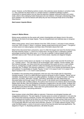 13
waves. However, as the following sections reveal, a few actionary waves develop in corrective mode,
i.e., they subdivide into three waves or a variation thereof. A detailed knowledge of pattern
construction is required before one can draw the distinction between actionary function and motive
mode, which in the underlying model introduced so far are indistinct. A thorough understanding of the
forms detailed in the next five lessons will clarify why we have introduced these terms to the Elliott
Wave lexicon.
Next Lesson: Impulse Waves
Lesson 4: Motive Waves
Motive waves subdivide into five waves with certain characteristics and always move in the same
direction as the trend of one larger degree. They are straightforward and relatively easy to recognize
and interpret.
Within motive waves, wave 2 never retraces more than 100% of wave 1, and wave 4 never retraces
more than 100% of wave 3. Wave 3, moreover, always travels beyond the end of wave 1. The goal of
a motive wave is to make progress, and these rules of formation assure that it will.
Elliott further discovered that in price terms, wave 3 is often the longest and never the shortest among
the three actionary waves (1, 3 and 5) of a motive wave. As long as wave 3 undergoes a greater
percentage movement than either wave 1 or 5, this rule is satisfied. It almost always holds on an
arithmetic basis as well. There are two types of motive waves: impulses and diagonal triangles.
Impulse
The most common motive wave is an impulse. In an impulse, wave 4 does not enter the territory of
(i.e., "overlap") wave 1. This rule holds for all non-leveraged "cash" markets. Futures markets, with
their extreme leverage, can induce short term price extremes that would not occur in cash markets.
Even so, overlapping is usually confined to daily and intraday price fluctuations and even then is
extremely rare. In addition, the actionary subwaves (1, 3 and 5) of an impulse are themselves motive,
and subwave 3 is specifically an impulse. Figures 1-2 and 1-3 in Lesson 2 and 1-4 in Lesson 3 all
depict impulses in the 1, 3, 5, A and C wave positions.
As detailed in the preceding three paragraphs, there are only a few simple rules for interpreting
impulses properly. A rule is so called because it governs all waves to which it applies. Typical, yet not
inevitable, characteristics of waves are called guidelines. Guidelines of impulse formation, including
extension, truncation, alternation, equality, channeling, personality and ratio relationships are
discussed below and through Lesson 24 of this course. A rule should never be disregarded. In many
years of practice with countless patterns, the authors have found but one instance above Subminuette
degree when all other rules and guidelines combined to suggest that a rule was broken. Analysts who
routinely break any of the rules detailed in this section are practicing some form of analysis other than
that guided by the Wave Principle. These rules have great practical utility in correct counting, which
we will explore further in discussing extensions.
Extension
Most impulses contain what Elliott called an extension. Extensions are elongated impulses with
exaggerated subdivisions. The vast majority of impulse waves do contain an extension in one and only
one of their three actionary subwaves. At times, the subdivisions of an extended wave are nearly the
same amplitude and duration as the other four waves of the larger impulse, giving a total count of nine
waves of similar size rather than the normal count of "five" for the sequence. In a nine-wave sequence,
it is occasionally difficult to say which wave extended. However, it is usually irrelevant anyway, since
under the Elliott system, a count of nine and a count of five have the same technical significance. The
diagrams in Figure 1-5, illustrating extensions, will clarify this point.
 