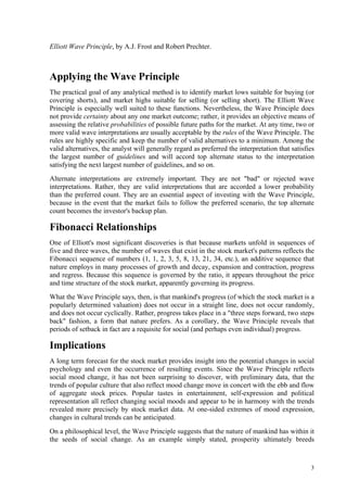3
Elliott Wave Principle, by A.J. Frost and Robert Prechter.
Applying the Wave Principle
The practical goal of any analytical method is to identify market lows suitable for buying (or
covering shorts), and market highs suitable for selling (or selling short). The Elliott Wave
Principle is especially well suited to these functions. Nevertheless, the Wave Principle does
not provide certainty about any one market outcome; rather, it provides an objective means of
assessing the relative probabilities of possible future paths for the market. At any time, two or
more valid wave interpretations are usually acceptable by the rules of the Wave Principle. The
rules are highly specific and keep the number of valid alternatives to a minimum. Among the
valid alternatives, the analyst will generally regard as preferred the interpretation that satisfies
the largest number of guidelines and will accord top alternate status to the interpretation
satisfying the next largest number of guidelines, and so on.
Alternate interpretations are extremely important. They are not "bad" or rejected wave
interpretations. Rather, they are valid interpretations that are accorded a lower probability
than the preferred count. They are an essential aspect of investing with the Wave Principle,
because in the event that the market fails to follow the preferred scenario, the top alternate
count becomes the investor's backup plan.
Fibonacci Relationships
One of Elliott's most significant discoveries is that because markets unfold in sequences of
five and three waves, the number of waves that exist in the stock market's patterns reflects the
Fibonacci sequence of numbers (1, 1, 2, 3, 5, 8, 13, 21, 34, etc.), an additive sequence that
nature employs in many processes of growth and decay, expansion and contraction, progress
and regress. Because this sequence is governed by the ratio, it appears throughout the price
and time structure of the stock market, apparently governing its progress.
What the Wave Principle says, then, is that mankind's progress (of which the stock market is a
popularly determined valuation) does not occur in a straight line, does not occur randomly,
and does not occur cyclically. Rather, progress takes place in a "three steps forward, two steps
back" fashion, a form that nature prefers. As a corollary, the Wave Principle reveals that
periods of setback in fact are a requisite for social (and perhaps even individual) progress.
Implications
A long term forecast for the stock market provides insight into the potential changes in social
psychology and even the occurrence of resulting events. Since the Wave Principle reflects
social mood change, it has not been surprising to discover, with preliminary data, that the
trends of popular culture that also reflect mood change move in concert with the ebb and flow
of aggregate stock prices. Popular tastes in entertainment, self-expression and political
representation all reflect changing social moods and appear to be in harmony with the trends
revealed more precisely by stock market data. At one-sided extremes of mood expression,
changes in cultural trends can be anticipated.
On a philosophical level, the Wave Principle suggests that the nature of mankind has within it
the seeds of social change. As an example simply stated, prosperity ultimately breeds
 