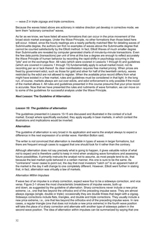 32
— wave Z in triple zigzags and triple corrections.
Because the waves listed above are actionary in relative direction yet develop in corrective mode, we
term them "actionary corrective" waves.
As far as we know, we have listed all wave formations that can occur in the price movement of the
broad stock market averages. Under the Wave Principle, no other formations than those listed here
will occur. Indeed, since the hourly readings are a nearly perfectly matched filter for detailing waves of
Subminuette degree, the authors can find no examples of waves above the Subminuette degree that
cannot be counted satisfactorily by the Elliott method. In fact, Elliott Waves of much smaller degree
than Subminuette are revealed by computer generated charts of minute-by-minute transactions. Even
the few data points (transactions) per unit of time at this low a degree are enough to reflect accurately
the Wave Principle of human behavior by recording the rapid shifts in psychology occurring in the
"pits" and on the exchange floor. All rules (which were covered in Lessons 1 through 9) and guidelines
(which are covered in Lessons 1 through 15) fundamentally apply to actual market mood, not its
recording per se or lack thereof. Its clear manifestation requires free market pricing. When prices are
fixed by government edict, such as those for gold and silver for half of the twentieth century, waves
restricted by the edict are not allowed to register. When the available price record differs from what
might have existed in a free market, rules and guidelines must be considered in that light. In the long
run, of course, markets always win out over edicts, and edict enforcement is only possible if the mood
of the market allows it. All rules and guidelines presented in this course presume that your price record
is accurate. Now that we have presented the rules and rudiments of wave formation, we can move on
to some of the guidelines for successful analysis under the Wave Principle.
Next Lesson: The Guideline of Alternation
Lesson 10: The guideline of alternation
The guidelines presented in Lessons 10-15 are discussed and illustrated in the context of a bull
market. Except where specifically excluded, they apply equally in bear markets, in which context the
illustrations and implications would be inverted.
Alternation
The guideline of alternation is very broad in its application and warns the analyst always to expect a
difference in the next expression of a similar wave. Hamilton Bolton said,
The writer is not convinced that alternation is inevitable in types of waves in larger formations, but
there are frequent enough cases to suggest that one should look for it rather than the contrary.
Although alternation does not say precisely what is going to happen, it gives valuable notice of what
not to expect and is therefore useful to keep in mind when analyzing wave formations and assessing
future possibilities. It primarily instructs the analyst not to assume, as most people tend to do, that
because the last market cycle behaved in a certain manner, this one is sure to be the same. As
"contrarians" never cease to point out, the day that most investors "catch on" to an apparent habit of
the market is the day it will change to one completely different. However, Elliott went further in stating
that, in fact, alternation was virtually a law of markets.
Alternation Within Impulses
If wave two of an impulse is a sharp correction, expect wave four to be a sideways correction, and vice
versa. Figure 2-1 shows the most characteristic breakdowns of impulse waves, both up
and down, as suggested by the guideline of alternation. Sharp corrections never include a new price
extreme, i.e., one that lies beyond the orthodox end of the preceding impulse wave. They are almost
always zigzags (single, double or triple); occasionally they are double threes that begin with a zigzag.
Sideways corrections include flats, triangles, and double and triple corrections. They usually include a
new price extreme, i.e., one that lies beyond the orthodox end of the preceding impulse wave. In rare
cases, a regular triangle (one that does not include a new price extreme) in the fourth wave position
will take the place of a sharp correction and alternate with another type of sideways pattern in the
second wave position. The idea of alternation within impulses can be summarized by saying that one
 