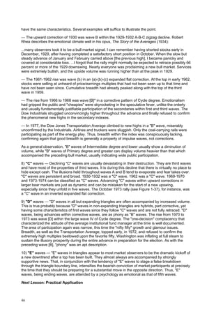 46
have the same characteristics. Several examples will suffice to illustrate the point.
— The upward correction of 1930 was wave B within the 1929-1932 A-B-C zigzag decline. Robert
Rhea describes the emotional climate well in his opus, The Story of the Averages (1934):
...many observers took it to be a bull market signal. I can remember having shorted stocks early in
December, 1929, after having completed a satisfactory short position in October. When the slow but
steady advance of January and February carried above [the previous high], I became panicky and
covered at considerable loss. ...I forgot that the rally might normally be expected to retrace possibly 66
percent or more of the 1929 downswing. Nearly everyone was proclaiming a new bull market. Services
were extremely bullish, and the upside volume was running higher than at the peak in 1929.
— The 1961-1962 rise was wave (b) in an (a)-(b)-(c) expanded flat correction. At the top in early 1962,
stocks were selling at unheard of price/earnings multiples that had not been seen up to that time and
have not been seen since. Cumulative breadth had already peaked along with the top of the third
wave in 1959.
— The rise from 1966 to 1968 was wave [B]* in a corrective pattern of Cycle degree. Emotionalism
had gripped the public and "cheapies" were skyrocketing in the speculative fever, unlike the orderly
and usually fundamentally justifiable participation of the secondaries within first and third waves. The
Dow Industrials struggled unconvincingly higher throughout the advance and finally refused to confirm
the phenomenal new highs in the secondary indexes.
— In 1977, the Dow Jones Transportation Average climbed to new highs in a "B" wave, miserably
unconfirmed by the Industrials. Airlines and truckers were sluggish. Only the coal-carrying rails were
participating as part of the energy play. Thus, breadth within the index was conspicuously lacking,
confirming again that good breadth is generally a property of impulse waves, not corrections.
As a general observation, "B" waves of Intermediate degree and lower usually show a diminution of
volume, while "B" waves of Primary degree and greater can display volume heavier than that which
accompanied the preceding bull market, usually indicating wide public participation.
8) "C" waves — Declining "C" waves are usually devastating in their destruction. They are third waves
and have most of the properties of third waves. It is during this decline that there is virtually no place to
hide except cash. The illusions held throughout waves A and B tend to evaporate and fear takes over.
"C" waves are persistent and broad. 1930-1932 was a "C" wave. 1962 was a "C" wave. 1969-1970
and 1973-1974 can be classified as "C" waves. Advancing "C" waves within upward corrections in
larger bear markets are just as dynamic and can be mistaken for the start of a new upswing,
especially since they unfold in five waves. The October 1973 rally (see Figure 1-37), for instance, was
a "C" wave in an inverted expanded flat correction.
9) "D" waves — "D" waves in all but expanding triangles are often accompanied by increased volume.
This is true probably because "D" waves in non-expanding triangles are hybrids, part corrective, yet
having some characteristics of first waves since they follow "C" waves and are not fully retraced. "D"
waves, being advances within corrective waves, are as phony as "B" waves. The rise from 1970 to
1973 was wave [D] within the large wave IV of Cycle degree. The "one-decision" complacency that
characterized the attitude of the average institutional fund manager at the time is well documented.
The area of participation again was narrow, this time the "nifty fifty" growth and glamour issues.
Breadth, as well as the Transportation Average, topped early, in 1972, and refused to confirm the
extremely high multiples bestowed upon the favorite fifty. Washington was inflating at full steam to
sustain the illusory prosperity during the entire advance in preparation for the election. As with the
preceding wave [B], "phony" was an apt description.
10) "E" waves — "E" waves in triangles appear to most market observers to be the dramatic kickoff of
a new downtrend after a top has been built. They almost always are accompanied by strongly
supportive news. That, in conjunction with the tendency of "E" waves to stage a false breakdown
through the triangle boundary line, intensifies the bearish conviction of market participants at precisely
the time that they should be preparing for a substantial move in the opposite direction. Thus, "E"
waves, being ending waves, are attended by a psychology as emotional as that of fifth waves.
Next Lesson: Practical Application
 
