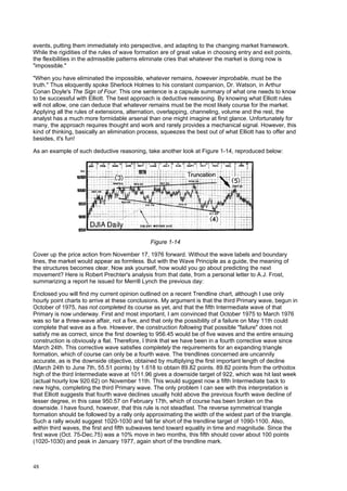 48
events, putting them immediately into perspective, and adapting to the changing market framework.
While the rigidities of the rules of wave formation are of great value in choosing entry and exit points,
the flexibilities in the admissible patterns eliminate cries that whatever the market is doing now is
"impossible."
"When you have eliminated the impossible, whatever remains, however improbable, must be the
truth." Thus eloquently spoke Sherlock Holmes to his constant companion, Dr. Watson, in Arthur
Conan Doyle's The Sign of Four. This one sentence is a capsule summary of what one needs to know
to be successful with Elliott. The best approach is deductive reasoning. By knowing what Elliott rules
will not allow, one can deduce that whatever remains must be the most likely course for the market.
Applying all the rules of extensions, alternation, overlapping, channeling, volume and the rest, the
analyst has a much more formidable arsenal than one might imagine at first glance. Unfortunately for
many, the approach requires thought and work and rarely provides a mechanical signal. However, this
kind of thinking, basically an elimination process, squeezes the best out of what Elliott has to offer and
besides, it's fun!
As an example of such deductive reasoning, take another look at Figure 1-14, reproduced below:
Figure 1-14
Cover up the price action from November 17, 1976 forward. Without the wave labels and boundary
lines, the market would appear as formless. But with the Wave Principle as a guide, the meaning of
the structures becomes clear. Now ask yourself, how would you go about predicting the next
movement? Here is Robert Prechter's analysis from that date, from a personal letter to A.J. Frost,
summarizing a report he issued for Merrill Lynch the previous day:
Enclosed you will find my current opinion outlined on a recent Trendline chart, although I use only
hourly point charts to arrive at these conclusions. My argument is that the third Primary wave, begun in
October of 1975, has not completed its course as yet, and that the fifth Intermediate wave of that
Primary is now underway. First and most important, I am convinced that October 1975 to March 1976
was so far a three-wave affair, not a five, and that only the possibility of a failure on May 11th could
complete that wave as a five. However, the construction following that possible "failure" does not
satisfy me as correct, since the first downleg to 956.45 would be of five waves and the entire ensuing
construction is obviously a flat. Therefore, I think that we have been in a fourth corrective wave since
March 24th. This corrective wave satisfies completely the requirements for an expanding triangle
formation, which of course can only be a fourth wave. The trendlines concerned are uncannily
accurate, as is the downside objective, obtained by multiplying the first important length of decline
(March 24th to June 7th, 55.51 points) by 1.618 to obtain 89.82 points. 89.82 points from the orthodox
high of the third Intermediate wave at 1011.96 gives a downside target of 922, which was hit last week
(actual hourly low 920.62) on November 11th. This would suggest now a fifth Intermediate back to
new highs, completing the third Primary wave. The only problem I can see with this interpretation is
that Elliott suggests that fourth wave declines usually hold above the previous fourth wave decline of
lesser degree, in this case 950.57 on February 17th, which of course has been broken on the
downside. I have found, however, that this rule is not steadfast. The reverse symmetrical triangle
formation should be followed by a rally only approximating the width of the widest part of the triangle.
Such a rally would suggest 1020-1030 and fall far short of the trendline target of 1090-1100. Also,
within third waves, the first and fifth subwaves tend toward equality in time and magnitude. Since the
first wave (Oct. 75-Dec.75) was a 10% move in two months, this fifth should cover about 100 points
(1020-1030) and peak in January 1977, again short of the trendline mark.
 