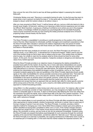 49
Now uncover the rest of the chart to see how all these guidelines helped in assessing the market's
likely path.
Christopher Morley once said, "Dancing is a wonderful training for girls. It is the first way they learn to
guess what a man is going to do before he does it." In the same way, the Wave Principle trains the
analyst to discern what the market is likely to do before it does it.
After you have acquired an Elliott "touch," it will be forever with you, just as a child who learns to ride a
bicycle never forgets. At that point, catching a turn becomes a fairly common experience and not really
too difficult. Most important, in giving you a feeling of confidence as to where you are in the progress
of the market, a knowledge of Elliott can prepare you psychologically for the inevitable fluctuating
nature of price movement and free you from sharing the widely practiced analytical error of forever
projecting today's trends linearly into the future.
Practical Application
The Wave Principle is unparalleled in providing an overall perspective on the position of the market
most of the time. Most important to individuals, portfolio managers and investment corporations is that
the Wave Principle often indicates in advance the relative magnitude of the next period of market
progress or regress. Living in harmony with those trends can make the difference between success
and failure in financial affairs.
Despite the fact that many analysts do not treat it as such, the Wave Principle is by all means an
objective study, or as Collins put it, "a disciplined form of technical analysis." Bolton used to say that
one of the hardest things he had to learn was to believe what he saw. If the analyst does not believe
what he sees, he is likely to read into his analysis what he thinks should be there for some other
reason. At this point, his count becomes subjective. Subjective analysis is dangerous and destroys the
value of any market approach.
What the Wave Principle provides is an objective means of assessing the relative probabilities of
possible future paths for the market. At any time, two or more valid wave interpretations are usually
acceptable by the rules of the Wave Principle. The rules are highly specific and keep the number of
valid alternatives to a minimum. Among the valid alternatives, the analyst will generally regard as
preferred the interpretation that satisfies the largest number of guidelines, and so on. As a result,
competent analysts applying the rules and guidelines of the Wave Principle objectively should usually
agree on the order of probabilities for various possible outcomes at any particular time. That order can
usually be stated with certainty. Let no one assume, however, that certainty about the order of
probabilities is the same as certainty about one specific outcome. Under only the rarest of
circumstances does the analyst ever know exactly what the market is going to do. One must
understand and accept that even an approach that can identify high odds for a fairly specific outcome
will be wrong some of the time. Of course, such a result is a far better performance than any other
approach to market forecasting provides.
Using Elliott, it is often possible to make money even when you are in error. For instance, after a minor
low that you erroneously consider of major importance, you may recognize at a higher level that the
market is vulnerable again to new lows. A clear-cut three-wave rally following the minor low rather than
the necessary five gives the signal, since a three-wave rally is the sign of an upward correction. Thus,
what happens after the turning point often helps confirm or refute the assumed status of the low or
high, well in advance of danger.
Even if the market allows no such graceful exit, the Wave Principle still offers exceptional value. Most
other approaches to market analysis, whether fundamental, technical or cyclical, have no good way of
forcing a change of opinion if you are wrong. The Wave Principle, in contrast, provides a built-in
objective method for changing your mind. Since Elliott Wave analysis is based upon price patterns, a
pattern identified as having been completed is either over or it isn't. If the market changes direction,
the analyst has caught the turn. If the market moves beyond what the apparently completed pattern
allows, the conclusion is wrong, and any funds at risk can be reclaimed immediately. Investors using
the Wave Principle can prepare themselves psychologically for such outcomes through the continual
updating of the second best interpretation, sometimes called the "alternate count." Because applying
the Wave Principle is an exercise in probability, the ongoing maintenance of alternative wave counts is
an essential part of investing with it. In the event that the market violates the expected scenario, the
 