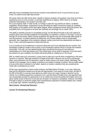 50
alternate count immediately becomes the investor's new preferred count. If you're thrown by your
horse, it's useful to land right atop another.
Of course, there are often times when, despite a rigorous analysis, the question may arise as to how a
developing move is to be counted, or perhaps classified as to degree. When there is no clearly
preferred interpretation, the analyst must wait until
the count resolves itself, in other words, to "sweep it under the rug until the air clears," as Bolton
suggested. Almost always, subsequent moves will clarify the status of previous waves by revealing
their position in the pattern of the next higher degree. When subsequent waves clarify the picture, the
probability that a turning point is at hand can suddenly and excitingly rise to nearly 100%.
The ability to identify junctures is remarkable enough, but the Wave Principle is the only method of
analysis which also provides guidelines for forecasting, as outlined in Lessons 10 through 15 and 20
through 25 of this course. Many of these guidelines are specific and can occasionally yield results of
stunning precision. If indeed markets are patterned, and if those patterns have a recognizable
geometry, then regardless of the variations allowed, certain price and time relationships are likely to
recur. In fact, real world experience shows that they do.
It is our practice to try to determine in advance where the next move will likely take the market. One
advantage of setting a target is that it gives a sort of backdrop against which to monitor the market's
actual path. This way, you are alerted quickly when something is wrong and can shift your
interpretation to a more appropriate one if the market does not do what is expected. If you then learn
the reasons for your mistakes, the market will be less likely to mislead you in the future.
Still, no matter what your convictions, it pays never to take your eye off what is happening in the wave
structure in real time. Although prediction of target levels well in advance can be done surprisingly
often, such predictions are not required in order to make money in the stock market. Ultimately, the
market is the message, and a change in behavior can dictate a change in outlook. All one really needs
to know at the time is whether to be bullish, bearish or neutral, a decision that can sometimes be
made with a swift glance at a chart.
Of the many approaches to stock market analysis, the Elliott Wave Principle, in our view, offers the
best tool for identifying market turns as they are approached. If you keep an hourly chart, the fifth of
the fifth of the fifth in a primary trend alerts you within hours of a major change in direction by the
market. It is a thrilling experience to pinpoint a turn, and the Wave Principle is the only approach that
can occasionally provide the opportunity to do so. Elliott may not be the perfect formulation since the
stock market is part of life and no formula can enclose it or express it completely. However, the Wave
Principle is without a doubt the single most comprehensive approach to market analysis and, viewed
in its proper light, delivers everything it promises.
Next Lesson: Introducing Fibonacci
Lesson 16: Introducing Fibonacci
 