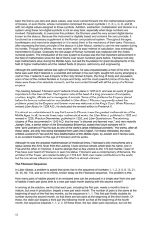52
been the first to use zero and place values, was never carried forward into the mathematical systems
of Greece, or even Rome, whose numeration comprised the seven symbols I, V, X, L, C, D, and M,
with non-digital values assigned to those symbols. Addition, subtraction, multiplication and division in a
system using these non-digital symbols is not an easy task, especially when large numbers are
involved. Paradoxically, to overcome this problem, the Romans used the very ancient digital device
known as the abacus. Because this instrument is digitally based and contains the zero principle, it
functioned as a necessary supplement to the Roman computational system. Throughout the ages,
bookkeepers and merchants depended on it to assist them in the mechanics of their tasks. Fibonacci,
after expressing the basic principle of the abacus in Liber Abacci, started to use his new system during
his travels. Through his efforts, the new system, with its easy method of calculation, was eventually
transmitted to Europe. Gradually the old usage of Roman numerals was replaced with the Arabic
numeral system. The introduction of the new system to Europe was the first important achievement in
the field of mathematics since the fall of Rome over seven hundred years before. Fibonacci not only
kept mathematics alive during the Middle Ages, but laid the foundation for great developments in the
field of higher mathematics and the related fields of physics, astronomy and engineering.
Although the world later almost lost sight of Fibonacci, he was unquestionably a man of his time. His
fame was such that Frederick II, a scientist and scholar in his own right, sought him out by arranging a
visit to Pisa. Frederick II was Emperor of the Holy Roman Empire, the King of Sicily and Jerusalem,
scion of two of the noblest families in Europe and Sicily, and the most powerful prince of his day. His
ideas were those of an absolute monarch, and he surrounded himself with all the pomp of a Roman
emperor.
The meeting between Fibonacci and Frederick II took place in 1225 A.D. and was an event of great
importance to the town of Pisa. The Emperor rode at the head of a long procession of trumpeters,
courtiers, knights, officials and a menagerie of animals. Some of the problems the Emperor placed
before the famous mathematician are detailed in Liber Abacci. Fibonacci apparently solved the
problems posed by the Emperor and forever more was welcome at the King's Court. When Fibonacci
revised Liber Abacci in 1228 A.D., he dedicated the revised edition to Frederick II.
It is almost an understatement to say that Leonardo Fibonacci was the greatest mathematician of the
Middle Ages. In all, he wrote three major mathematical works: the Liber Abacci, published in 1202 and
revised in 1228, Practica Geometriae, published in 1220, and Liber Quadratorum. The admiring
citizens of Pisa documented in 1240 A.D. that he was "a discreet and learned man," and very recently
Joseph Gies, a senior editor of the Encyclopedia Britannica, stated that future scholars will in
time "give Leonard of Pisa his due as one of the world's great intellectual pioneers." His works, after all
these years, are only now being translated from Latin into English. For those interested, the book
entitled Leonard of Pisa and the New Mathematics of the Middle Ages, by Joseph and Frances Gies,
is an excellent treatise on the age of Fibonacci and his works.
Although he was the greatest mathematician of medieval times, Fibonacci's only monuments are a
statue across the Arno River from the Leaning Tower and two streets which bear his name, one in
Pisa and the other in Florence. It seems strange that so few visitors to the 179-foot marble Tower of
Pisa have ever heard of Fibonacci or seen his statue. Fibonacci was a contemporary of Bonanna, the
architect of the Tower, who started building in 1174 A.D. Both men made contributions to the world,
but the one whose influence far exceeds the other's is almost unknown.
The Fibonacci Sequence
In Liber Abacci, a problem is posed that gives rise to the sequence of numbers 1, 1, 2, 3, 5, 8, 13, 21,
34, 55, 89, 144, and so on to infinity, known today as the Fibonacci sequence. The problem is this:
How many pairs of rabbits placed in an enclosed area can be produced in a single year from one pair
of rabbits if each pair gives birth to a new pair each month starting with the second month?
In arriving at the solution, we find that each pair, including the first pair, needs a month's time to
mature, but once in production, begets a new pair each month. The number of pairs is the same at the
beginning of each of the first two months, so the sequence is 1, 1. This first pair finally doubles its
number during the second month, so that there are two pairs at the beginning of the third month. Of
these, the older pair begets a third pair the following month so that at the beginning of the fourth
month, the sequence expands 1, 1, 2, 3. Of these three, the two older pairs reproduce, but not the
 