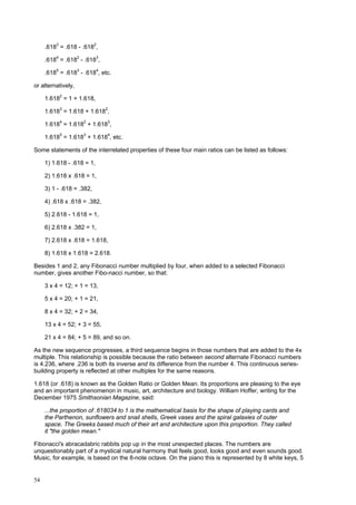 54
.6183
= .618 - .6182
,
.6184
= .6182
- .6183
,
.6185
= .6183
- .6184
, etc.
or alternatively,
1.6182
= 1 + 1.618,
1.6183
= 1.618 + 1.6182
,
1.6184
= 1.6182
+ 1.6183
,
1.6185
= 1.6183
+ 1.6184
, etc.
Some statements of the interrelated properties of these four main ratios can be listed as follows:
1) 1.618 - .618 = 1,
2) 1.618 x .618 = 1,
3) 1 - .618 = .382,
4) .618 x .618 = .382,
5) 2.618 - 1.618 = 1,
6) 2.618 x .382 = 1,
7) 2.618 x .618 = 1.618,
8) 1.618 x 1.618 = 2.618.
Besides 1 and 2, any Fibonacci number multiplied by four, when added to a selected Fibonacci
number, gives another Fibo-nacci number, so that:
3 x 4 = 12; + 1 = 13,
5 x 4 = 20; + 1 = 21,
8 x 4 = 32; + 2 = 34,
13 x 4 = 52; + 3 = 55,
21 x 4 = 84; + 5 = 89, and so on.
As the new sequence progresses, a third sequence begins in those numbers that are added to the 4x
multiple. This relationship is possible because the ratio between second alternate Fibonacci numbers
is 4.236, where .236 is both its inverse and its difference from the number 4. This continuous series-
building property is reflected at other multiples for the same reasons.
1.618 (or .618) is known as the Golden Ratio or Golden Mean. Its proportions are pleasing to the eye
and an important phenomenon in music, art, architecture and biology. William Hoffer, writing for the
December 1975 Smithsonian Magazine, said:
...the proportion of .618034 to 1 is the mathematical basis for the shape of playing cards and
the Parthenon, sunflowers and snail shells, Greek vases and the spiral galaxies of outer
space. The Greeks based much of their art and architecture upon this proportion. They called
it "the golden mean."
Fibonacci's abracadabric rabbits pop up in the most unexpected places. The numbers are
unquestionably part of a mystical natural harmony that feels good, looks good and even sounds good.
Music, for example, is based on the 8-note octave. On the piano this is represented by 8 white keys, 5
 