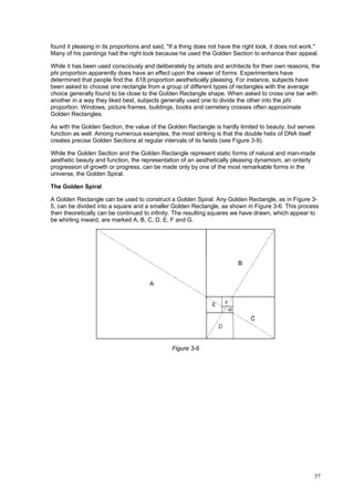 57
found it pleasing in its proportions and said, "If a thing does not have the right look, it does not work."
Many of his paintings had the right look because he used the Golden Section to enhance their appeal.
While it has been used consciously and deliberately by artists and architects for their own reasons, the
phi proportion apparently does have an effect upon the viewer of forms. Experimenters have
determined that people find the .618 proportion aesthetically pleasing. For instance, subjects have
been asked to choose one rectangle from a group of different types of rectangles with the average
choice generally found to be close to the Golden Rectangle shape. When asked to cross one bar with
another in a way they liked best, subjects generally used one to divide the other into the phi
proportion. Windows, picture frames, buildings, books and cemetery crosses often approximate
Golden Rectangles.
As with the Golden Section, the value of the Golden Rectangle is hardly limited to beauty, but serves
function as well. Among numerous examples, the most striking is that the double helix of DNA itself
creates precise Golden Sections at regular intervals of its twists (see Figure 3-9).
While the Golden Section and the Golden Rectangle represent static forms of natural and man-made
aesthetic beauty and function, the representation of an aesthetically pleasing dynamism, an orderly
progression of growth or progress, can be made only by one of the most remarkable forms in the
universe, the Golden Spiral.
The Golden Spiral
A Golden Rectangle can be used to construct a Golden Spiral. Any Golden Rectangle, as in Figure 3-
5, can be divided into a square and a smaller Golden Rectangle, as shown in Figure 3-6. This process
then theoretically can be continued to infinity. The resulting squares we have drawn, which appear to
be whirling inward, are marked A, B, C, D, E, F and G.
Figure 3-6
 