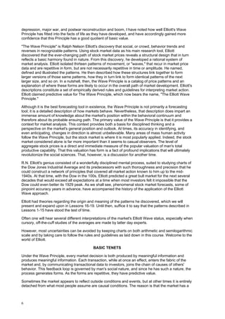 6
depression, major war, and postwar reconstruction and boom, I have noted how well Elliott's Wave
Principle has fitted into the facts of life as they have developed, and have accordingly gained more
confidence that this Principle has a good quotient of basic value.
"The Wave Principle" is Ralph Nelson Elliott's discovery that social, or crowd, behavior trends and
reverses in recognizable patterns. Using stock market data as his main research tool, Elliott
discovered that the ever-changing path of stock market prices reveals a structural design that in turn
reflects a basic harmony found in nature. From this discovery, he developed a rational system of
market analysis. Elliott isolated thirteen patterns of movement, or "waves," that recur in market price
data and are repetitive in form, but are not necessarily repetitive in time or amplitude. He named,
defined and illustrated the patterns. He then described how these structures link together to form
larger versions of those same patterns, how they in turn link to form identical patterns of the next
larger size, and so on. In a nutshell, then, the Wave Principle is a catalog of price patterns and an
explanation of where these forms are likely to occur in the overall path of market development. Elliott's
descriptions constitute a set of empirically derived rules and guidelines for interpreting market action.
Elliott claimed predictive value for The Wave Principle, which now bears the name, "The Elliott Wave
Principle."
Although it is the best forecasting tool in existence, the Wave Principle is not primarily a forecasting
tool; it is a detailed description of how markets behave. Nevertheless, that description does impart an
immense amount of knowledge about the market's position within the behavioral continuum and
therefore about its probable ensuing path. The primary value of the Wave Principle is that it provides a
context for market analysis. This context provides both a basis for disciplined thinking and a
perspective on the market's general position and outlook. At times, its accuracy in identifying, and
even anticipating, changes in direction is almost unbelievable. Many areas of mass human activity
follow the Wave Principle, but the stock market is where it is most popularly applied. Indeed, the stock
market considered alone is far more important than it seems to casual observers. The level of
aggregate stock prices is a direct and immediate measure of the popular valuation of man's total
productive capability. That this valuation has form is a fact of profound implications that will ultimately
revolutionize the social sciences. That, however, is a discussion for another time.
R.N. Elliott's genius consisted of a wonderfully disciplined mental process, suited to studying charts of
the Dow Jones Industrial Average and its predecessors with such thoroughness and precision that he
could construct a network of principles that covered all market action known to him up to the mid-
1940s. At that time, with the Dow in the 100s, Elliott predicted a great bull market for the next several
decades that would exceed all expectations at a time when most investors felt it impossible that the
Dow could even better its 1929 peak. As we shall see, phenomenal stock market forecasts, some of
pinpoint accuracy years in advance, have accompanied the history of the application of the Elliott
Wave approach.
Elliott had theories regarding the origin and meaning of the patterns he discovered, which we will
present and expand upon in Lessons 16-19. Until then, suffice it to say that the patterns described in
Lessons 1-15 have stood the test of time.
Often one will hear several different interpretations of the market's Elliott Wave status, especially when
cursory, off-the-cuff studies of the averages are made by latter day experts.
However, most uncertainties can be avoided by keeping charts on both arithmetic and semilogarithmic
scale and by taking care to follow the rules and guidelines as laid down in this course. Welcome to the
world of Elliott.
BASIC TENETS
Under the Wave Principle, every market decision is both produced by meaningful information and
produces meaningful information. Each transaction, while at once an effect, enters the fabric of the
market and, by communicating transactional data to investors, joins the chain of causes of others'
behavior. This feedback loop is governed by man's social nature, and since he has such a nature, the
process generates forms. As the forms are repetitive, they have predictive value.
Sometimes the market appears to reflect outside conditions and events, but at other times it is entirely
detached from what most people assume are causal conditions. The reason is that the market has a
 