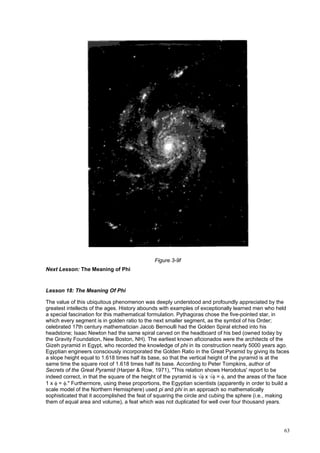 63
Figure 3-9f
Next Lesson: The Meaning of Phi
Lesson 18: The Meaning Of Phi
The value of this ubiquitous phenomenon was deeply understood and profoundly appreciated by the
greatest intellects of the ages. History abounds with examples of exceptionally learned men who held
a special fascination for this mathematical formulation. Pythagoras chose the five-pointed star, in
which every segment is in golden ratio to the next smaller segment, as the symbol of his Order;
celebrated 17th century mathematician Jacob Bernoulli had the Golden Spiral etched into his
headstone; Isaac Newton had the same spiral carved on the headboard of his bed (owned today by
the Gravity Foundation, New Boston, NH). The earliest known aficionados were the architects of the
Gizeh pyramid in Egypt, who recorded the knowledge of phi in its construction nearly 5000 years ago.
Egyptian engineers consciously incorporated the Golden Ratio in the Great Pyramid by giving its faces
a slope height equal to 1.618 times half its base, so that the vertical height of the pyramid is at the
same time the square root of 1.618 times half its base. According to Peter Tompkins, author of
Secrets of the Great Pyramid (Harper & Row, 1971), "This relation shows Herodotus' report to be
indeed correct, in that the square of the height of the pyramid is √φ x √φ = φ, and the areas of the face
1 x φ = φ." Furthermore, using these proportions, the Egyptian scientists (apparently in order to build a
scale model of the Northern Hemisphere) used pi and phi in an approach so mathematically
sophisticated that it accomplished the feat of squaring the circle and cubing the sphere (i.e., making
them of equal area and volume), a feat which was not duplicated for well over four thousand years.
 