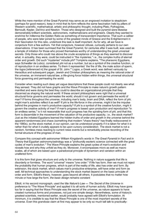64
While the mere mention of the Great Pyramid may serve as an engraved invitation to skepticism
(perhaps for good reason), keep in mind that its form reflects the same fascination held by pillars of
Western scientific, mathematical, artistic and philosophic thought, including Plato, Pythagoras,
Bernoulli, Kepler, DaVinci and Newton. Those who designed and built the pyramid were likewise
demonstrably brilliant scientists, astronomers, mathematicians and engineers. Clearly they wanted to
enshrine for millennia the Golden Ratio as something of transcendent importance. That such a caliber
of people, who were later joined by some of the greatest minds of Greece and the Enlightenment in
their fascination for this ratio, undertook this task is itself important. As for why, all we have is
conjecture from a few authors. Yet that conjecture, however obtuse, curiously pertains to our own
observations. It has been surmised that the Great Pyramid, for centuries after it was built, was used as
a temple of initiation for those who proved themselves worthy of understanding the great universal
secrets. Only those who could rise above the crude acceptance of things as they seemed to discover
what, in actuality, they were, could be instructed in "the mysteries," i.e., the complex truths of eternal
order and growth. Did such "mysteries" include phi? Tompkins explains, "The pharaonic Egyptians,
says Schwaller de Lubicz, considered phi not as a number, but as a symbol of the creative function, or
of reproduction in an endless series. To them it represented `the fire of life, the male action of sperm,
the logos [referenced in] the gospel of St. John.'" Logos, a Greek word, was defined variously by
Heraclitus and subsequent pagan, Jewish and Christian philosophers as meaning the rational order of
the universe, an immanent natural law, a life-giving force hidden within things, the universal structural
force governing and permeating the world.
Consider when reading such deep yet vague descriptions that these people could not clearly see what
they sensed. They did not have graphs and the Wave Principle to make nature's growth pattern
manifest and were doing the best they could to describe an organizational principle that they
discerned as shaping the natural world. If these ancient philosophers were right that a universal
structural force governs and permeates the world, should it not govern and permeate the world of
man? If forms throughout the universe, including man's body, brain and DNA, reflect the form of phi,
might man's activities reflect it as well? If phi is the life-force in the universe, might it be the impulse
behind the progress in man's productive capacity? If phi is a symbol of the creative function, might it
govern the creative activity of man? If man's progress is based upon production and reproduction "in
an endless series," is it not reasonable that such progress has the spiraling form of phi, and that this
form is discernible in the movement of the valuation of his productive capacity, i.e., the stock market?
Just as the initiated Egyptians learned the hidden truths of order and growth in the universe behind the
apparent randomness and chaos (something that modern "chaos theory" has finally rediscovered in
the 1980s), so the stock market, in our opinion, can be understood properly if it is taken for what it is
rather than for what it crudely appears to be upon cursory consideration. The stock market is not a
random, formless mess reacting to current news events but a remarkably precise recording of the
formal structure of the progress of man.
Compare this concept with astronomer William Kingsland's words in The Great Pyramid in Fact and in
Theory that Egyptian astronomy/astrology was a "profoundly esoteric science connected with the great
cycles of man's evolution." The Wave Principle explains the great cycles of man's evolution and
reveals how and why they unfold as they do. Moreover, it encompasses micro as well as macro
scales, all of which are based upon a paradoxical principle of dynamism and variation within an
unaltered form.
It is this form that gives structure and unity to the universe. Nothing in nature suggests that life is
disorderly or formless. The word "universe" means "one order." If life has form, then we must not reject
the probability that human progress, which is part of the reality of life, also has order and form. By
extension, the stock market, which values man's productive enterprise, will have order and form as
well. All technical approaches to understanding the stock market depend on the basic principle of
order and form. Elliott's theory, however, goes beyond all others. It postulates that no matter how
minute or how large the form, the basic design remains constant.
Elliott, in his second monograph, used the title Nature's Law — The Secret of the Universe in
preference to "The Wave Principle" and applied it to all sorts of human activity. Elliott may have gone
too far in saying that the Wave Principle was the secret of the universe, as nature appears to have
created numerous forms and processes, not just one simple design. Nevertheless, some of history's
greatest scientists, mentioned earlier, would probably have agreed with Elliott's formulation. At
minimum, it is credible to say that the Wave Principle is one of the most important secrets of the
universe. Even this grandiose claim at first may appear to be only so much tall talk to practically-
 