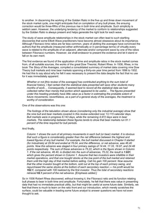 71
to another. In discerning the working of the Golden Ratio in the five up and three down movement of
the stock market cycle, one might anticipate that on completion of any bull phase, the ensuing
correction would be three-fifths of the previous rise in both time and amplitude. Such simplicity is
seldom seen. However, the underlying tendency of the market to conform to relationships suggested
by the Golden Ratio is always present and helps generate the right look for each wave.
The study of wave amplitude relationships in the stock market can often lead to such startling
discoveries that some Elliott Wave practitioners have become almost obsessive about its importance.
Although Fibonacci time ratios are far less common, years of plotting the averages have convinced the
authors that the amplitude (measured either arithmetically or in percentage terms) of virtually every
wave is related to the amplitude of an adjacent, alternate and/or component wave by one of the ratios
between Fibonacci numbers. However, we shall endeavor to present the evidence and let it stand or
fall on its own merit.
The first evidence we found of the application of time and amplitude ratios in the stock market comes
from, of all suitable sources, the works of the great Dow Theorist, Robert Rhea. In 1936, Rhea, in his
book The Story of the Averages, compiled a consolidated summary of market data covering nine Dow
Theory bull markets and nine bear markets spanning a thirty-six year time period from 1896 to 1932.
He had this to say about why he felt it was necessary to present the data despite the fact that no use
for it was immediately apparent:
Whether or not [this review of the averages] has contributed anything to the sum total of
financial history, I feel certain that the statistical data presented will save other students many
months of work.... Consequently, it seemed best to record all the statistical data we had
collected rather than merely that portion which appeared to be useful.... The figures presented
under this heading probably have little value as a factor in estimating the probable extent of
future movements; nevertheless, as a part of a general study of the averages, the treatment is
worthy of consideration.
One of the observations was this one:
The footings of the tabulation shown above (considering only the industrial average) show that
the nine bull and bear markets covered in this review extended over 13,115 calendar days.
Bull markets were in progress 8,143 days, while the remaining 4,972 days were in bear
markets. The relationship between these figures tends to show that bear markets run 61.1
percent of the time required for bull periods.
And finally,
Column 1 shows the sum of all primary movements in each bull (or bear) market. It is obvious
that such a figure is considerably greater than the net difference between the highest and
lowest figures of any bull market. For example, the bull market discussed in Chapter II started
(for Industrials) at 29.64 and ended at 76.04, and the difference, or net advance, was 46.40
points. Now this advance was staged in four primary swings of 14.44, 17.33, 18.97, and 24.48
points respectively. The sum of these advances is 75.22, which is the figure shown in Column
1. If the net advance, 46.40, is divided into the sum of advances, 75.22, the result is 1.621,
which gives the percent shown in Column 1. Assume that two investors were infallible in their
market operations, and that one bought stocks at the low point of the bull market and retained
them until the high day of that market before selling. Call his gain 100 percent. Now assume
that the other investor bought at the bottom, sold out at the top of each primary swing, and
repurchased the same stocks at the bottom of each secondary reaction — his profit would be
162.1, compared with 100 realized by the first investor. Thus the total of secondary reactions
retraced 62.1 percent of the net advance. [Emphasis added.]
So in 1936 Robert Rhea discovered, without knowing it, the Fibonacci ratio and its function relating
bull phases to bear in both time and amplitude. Fortunately, he felt that there was value in presenting
data that had no immediate practical utility, but that might be useful at some future date. Similarly, we
feel that there is much to learn on the ratio front and our introduction, which merely scratches the
surface, could be valuable in leading some future analyst to answer questions we have not even
thought to ask.
 