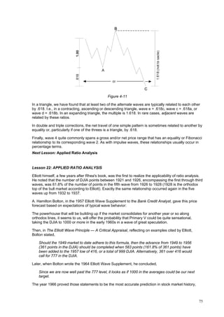 75
Figure 4-11
In a triangle, we have found that at least two of the alternate waves are typically related to each other
by .618. I.e., in a contracting, ascending or descending triangle, wave e = .618c, wave c = .618a, or
wave d = .618b. In an expanding triangle, the multiple is 1.618. In rare cases, adjacent waves are
related by these ratios.
In double and triple corrections, the net travel of one simple pattern is sometimes related to another by
equality or, particularly if one of the threes is a triangle, by .618.
Finally, wave 4 quite commonly spans a gross and/or net price range that has an equality or Fibonacci
relationship to its corresponding wave 2. As with impulse waves, these relationships usually occur in
percentage terms.
Next Lesson: Applied Ratio Analysis
Lesson 22: APPLIED RATIO ANALYSIS
Elliott himself, a few years after Rhea's book, was the first to realize the applicability of ratio analysis.
He noted that the number of DJIA points between 1921 and 1926, encompassing the first through third
waves, was 61.8% of the number of points in the fifth wave from 1926 to 1928 (1928 is the orthodox
top of the bull market according to Elliott). Exactly the same relationship occurred again in the five
waves up from 1932 to 1937.
A. Hamilton Bolton, in the 1957 Elliott Wave Supplement to the Bank Credit Analyst, gave this price
forecast based on expectations of typical wave behavior:
The powerhouse that will be building up if the market consolidates for another year or so along
orthodox lines, it seems to us, will offer the probability that Primary V could be quite sensational,
taking the DJIA to 1000 or more in the early 1960s in a wave of great speculation.
Then, in The Elliott Wave Principle — A Critical Appraisal, reflecting on examples cited by Elliott,
Bolton stated,
Should the 1949 market to date adhere to this formula, then the advance from 1949 to 1956
(361 points in the DJIA) should be completed when 583 points (161.8% of 361 points) have
been added to the 1957 low of 416, or a total of 999 DJIA. Alternatively, 361 over 416 would
call for 777 in the DJIA.
Later, when Bolton wrote the 1964 Elliott Wave Supplement, he concluded,
Since we are now well past the 777 level, it looks as if 1000 in the averages could be our next
target.
The year 1966 proved those statements to be the most accurate prediction in stock market history,
 