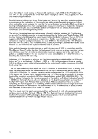 76
when the 3:00 p.m. hourly reading on February 9th registered a high at 995.82 (the "intraday" high
was 1001.11). Six years prior to the event, then, Bolton was right to within 3.18 DJIA points, less than
one third of one percent error.
Despite this remarkable portent, it was Bolton's view, as it is ours, that wave form analysis must take
precedence over the implications of the proportionate relationships of waves in a sequence. Indeed,
when undertaking a ratio analysis, it is essential that one understand and apply the Elliott counting and
labeling methods to determine from which points the measurements should be made in the first place.
Ratios between lengths based on orthodox pattern termination levels are reliable; those based on
nonorthodox price extremes generally are not.
The authors themselves have used ratio analysis, often with satisfying success. A.J. Frost became
convinced of his ability to recognize turning points by catching the "Cuban crisis" low in October 1962
the hour it occurred and telegraphing his conclusion to Hamilton Bolton in Greece. Then, in 1970, in a
supplement to The Bank Credit Analyst, he determined that the bear market low for the Cycle wave
correction in progress would probably occur at a level .618 times the distance of the 1966-67 decline
below the 1967 low, or 572. Four years later, the DJIA's hourly reading in December 1974 at the exact
low was 572.20, from which the explosive rise into 1975-76 occurred.
Ratio analysis has value at smaller degrees as well. In the summer of 1976, in a published report for
Merrill Lynch, Robert Prechter identified the fourth wave then in progress as a rare expanding triangle,
and in October used the 1.618 ratio to determine the maximum expected low for the eight month
pattern to be 922 on the Dow. The low occurred five weeks later at 920.63 at 11:00 on November 11,
launching the year-end fifth wave rally.
In October 1977, five months in advance, Mr. Prechter computed a probable level for the 1978 major
bottom as "744 or slightly lower." On March 1, 1978, at 11:00, the Dow registered its low at exactly
740.30. A follow-up report published two weeks after the bottom reaffirmed the importance of the 740
level, noting that:
...the 740 area marks the point at which the 1977-78 correction, in terms of Dow points, is exactly .618
times the length of the entire bull market rise from 1974 to 1976. Mathematically we can state that
1022 - (1022-572).618 = 744 (or using the orthodox high on December 31st, 1005 - (1005-572).618 =
737). Second, the 740 area marks the point at which the 1977-78 correction is exactly 2.618 times the
length of the preceding correction in 1975 from July to October, so that 1005 - (885-784)2.618 = 742.
Third, in relating the target to the internal components of the decline, we find that the length of wave C
= 2.618 times the length of wave A if wave C bottoms at 746. Even the wave factors as researched in
the April 1977 report mark 740 as a likely level for a turn. At this juncture then, the wave count is
compelling, the market appears to be stabilizing, and the last acceptable Fibonacci target level under
the Cycle dimension bull market thesis has been reached at 740.30 on March 1st. It is at such times
that the market, in Elliott terms, must "make it or break it."
The three charts from that report are reproduced here as Figures 4-12 (with a few extra markings to
condense comments from the text), 4-13 and 4-14. They illustrate the wave structure into the recent
low from Primary down to Minuette degree. Even at this early date, 740.30 seems to be firmly
established as the low of Primary wave [2] in Cycle wave V.
 