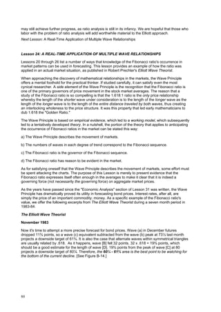 80
may still achieve further progress, as ratio analysis is still in its infancy. We are hopeful that those who
labor with the problem of ratio analysis will add worthwhile material to the Elliott approach.
Next Lesson: A Real-Time Application of Multiple Wave Relationships
Lesson 24: A REAL-TIME APPLICATION OF MULTIPLE WAVE RELATIONSHIPS
Lessons 20 through 26 list a number of ways that knowledge of the Fibonacci ratio's occurrence in
market patterns can be used in forecasting. This lesson provides an example of how the ratio was
applied in an actual market situation, as published in Robert Prechter's Elliott Wave Theorist.
When approaching the discovery of mathematical relationships in the markets, the Wave Principle
offers a mental foothold for the practical thinker. If studied carefully, it can satisfy even the most
cynical researcher. A side element of the Wave Principle is the recognition that the Fibonacci ratio is
one of the primary governors of price movement in the stock market averages. The reason that a
study of the Fibonacci ratio is so compelling is that the 1.618:1 ratio is the only price relationship
whereby the length of the shorter wave under consideration is to the length of the longer wave as the
length of the longer wave is to the length of the entire distance traveled by both waves, thus creating
an interlocking wholeness to the price structure. It was this property that led early mathematicians to
dub 1.618 the "Golden Ratio."
The Wave Principle is based on empirical evidence, which led to a working model, which subsequently
led to a tentatively developed theory. In a nutshell, the portion of the theory that applies to anticipating
the occurrence of Fibonacci ratios in the market can be stated this way:
a) The Wave Principle describes the movement of markets.
b) The numbers of waves in each degree of trend correspond to the Fibonacci sequence.
c) The Fibonacci ratio is the governor of the Fibonacci sequence.
d) The Fibonacci ratio has reason to be evident in the market.
As for satisfying oneself that the Wave Principle describes the movement of markets, some effort must
be spent attacking the charts. The purpose of this Lesson is merely to present evidence that the
Fibonacci ratio expresses itself often enough in the averages to make it clear that it is indeed a
governing force (not necessarily the governing force) on aggregate market prices.
As the years have passed since the "Economic Analysis" section of Lesson 31 was written, the Wave
Principle has dramatically proved its utility in forecasting bond prices. Interest rates, after all, are
simply the price of an important commodity: money. As a specific example of the Fibonacci ratio's
value, we offer the following excerpts from The Elliott Wave Theorist during a seven month period in
1983-84.
The Elliott Wave Theorist
November 1983
Now it's time to attempt a more precise forecast for bond prices. Wave (a) in December futures
dropped 11¾ points, so a wave (c) equivalent subtracted from the wave (b) peak at 73½ last month
projects a downside target of 61¾. It is also the case that alternate waves within symmetrical triangles
are usually related by .618. .As it happens, wave [B] fell 32 points. 32 x .618 = 19¾ points, which
should be a good estimate for the length of wave [D]. 19¾ points from the peak of wave [C] at 80
projects a downside target of 60¼. Therefore, the 60¼ - 61¾ area is the best point to be watching for
the bottom of the current decline. [See Figure B-14.]
 