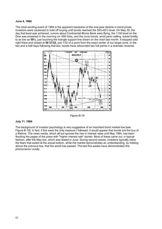 82
June 4, 1984
The most exciting event of 1984 is the apparent resolution of the one-year decline in bond prices.
Investors were cautioned to hold off buying until bonds reached the 59¾-60¼ level. On May 30, the
day that level was achieved, rumors about Continental Illinois Bank were flying, the 1100 level on the
Dow was smashed in the morning on -650 ticks, and the June bonds, amid panic selling, ticked briefly
to as low as 59½, just touching the triangle support line drawn on the chart last month. It stopped cold
right there and closed at 59 31/32, just 1/32 of a point from the exact center of our target zone. In the
two and a half days following that low, bonds have rebounded two full points in a dramatic reversal.
Figure B-16
July 11, 1984
The background of investor psychology is very suggestive of an important bond market low [see
Figure B-18]. In fact, if this were the only measure I followed, it would appear that bonds are the buy of
a lifetime. The news media, which all but ignored the rise in interest rates until May 1984, has been
flooding the pages of the press with "higher interest rate" stories. Most of these came out, in typical
fashion, after the May low, which was tested in June. During second waves, investors typically relive
the fears that exited at the actual bottom, while the market demonstrates an understanding, by holding
above the previous low, that the worst has passed. The last five weeks have demonstrated this
phenomenon vividly.
 