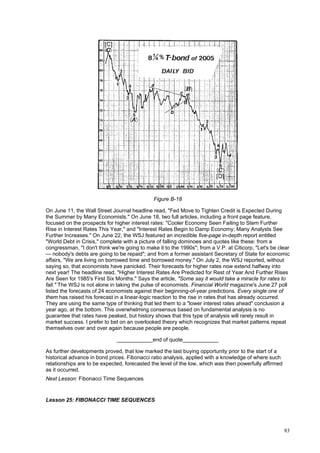 83
Figure B-18
On June 11, the Wall Street Journal headline read, "Fed Move to Tighten Credit is Expected During
the Summer by Many Economists." On June 18, two full articles, including a front page feature,
focused on the prospects for higher interest rates: "Cooler Economy Seen Failing to Stem Further
Rise in Interest Rates This Year," and "Interest Rates Begin to Damp Economy; Many Analysts See
Further Increases." On June 22, the WSJ featured an incredible five-page in-depth report entitled
"World Debt in Crisis," complete with a picture of falling dominoes and quotes like these: from a
congressman, "I don't think we're going to make it to the 1990s"; from a V.P. at Citicorp, "Let's be clear
— nobody's debts are going to be repaid"; and from a former assistant Secretary of State for economic
affairs, "We are living on borrowed time and borrowed money." On July 2, the WSJ reported, without
saying so, that economists have panicked. Their forecasts for higher rates now extend halfway into
next year! The headline read, "Higher Interest Rates Are Predicted for Rest of Year And Further Rises
Are Seen for 1985's First Six Months." Says the article, "Some say it would take a miracle for rates to
fall." The WSJ is not alone in taking the pulse of economists. Financial World magazine's June 27 poll
listed the forecasts of 24 economists against their beginning-of-year predictions. Every single one of
them has raised his forecast in a linear-logic reaction to the rise in rates that has already occurred.
They are using the same type of thinking that led them to a "lower interest rates ahead" conclusion a
year ago, at the bottom. This overwhelming consensus based on fundamental analysis is no
guarantee that rates have peaked, but history shows that this type of analysis will rarely result in
market success. I prefer to bet on an overlooked theory which recognizes that market patterns repeat
themselves over and over again because people are people.
____________end of quote____________
As further developments proved, that low marked the last buying opportunity prior to the start of a
historical advance in bond prices. Fibonacci ratio analysis, applied with a knowledge of where such
relationships are to be expected, forecasted the level of the low, which was then powerfully affirmed
as it occurred.
Next Lesson: Fibonacci Time Sequences
Lesson 25: FIBONACCI TIME SEQUENCES
 