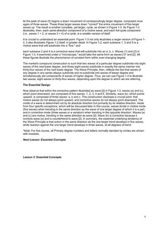 9
At the peak of wave (5) begins a down movement of correspondingly larger degree, composed once
again of three waves. These three larger waves down "correct" the entire movement of five larger
waves up. The result is another complete, yet larger, cycle, as shown in Figure 1-3. As Figure 1-3
illustrates, then, each same-direction component of a motive wave, and each full-cycle component
(i.e., waves 1 + 2, or waves 3 + 4) of a cycle, is a smaller version of itself.
It is crucial to understand an essential point: Figure 1-3 not only illustrates a larger version of Figure 1-
2, it also illustrates Figure 1-2 itself, in greater detail. In Figure 1-2, each subwave 1, 3 and 5 is a
motive wave that will subdivide into a "five," and
each subwave 2 and 4 is a corrective wave that will subdivide into an a, b, c. Waves (1) and (2) in
Figure 1-3, if examined under a "microscope," would take the same form as waves [1]* and [2]. All
these figures illustrate the phenomenon of constant form within ever-changing degree.
The market's compound construction is such that two waves of a particular degree subdivide into eight
waves of the next lower degree, and those eight waves subdivide in exactly the same manner into
thirty-four waves of the next lower degree. The Wave Principle, then, reflects the fact that waves of
any degree in any series always subdivide and re-subdivide into waves of lesser degree and
simultaneously are components of waves of higher degree. Thus, we can use Figure 1-3 to illustrate
two waves, eight waves or thirty-four waves, depending upon the degree to which we are referring.
The Essential Design
Now observe that within the corrective pattern illustrated as wave [2] in Figure 1-3, waves (a) and (c),
which point downward, are composed of five waves: 1, 2, 3, 4 and 5. Similarly, wave (b), which points
upward, is composed of three waves: a, b and c. This construction discloses a crucial point: that
motive waves do not always point upward, and corrective waves do not always point downward. The
mode of a wave is determined not by its absolute direction but primarily by its relative direction. Aside
from four specific exceptions, which will be discussed later in this course, waves divide in motive mode
(five waves) when trending in the same direction as the wave of one larger degree of which it is a part,
and in corrective mode (three waves or a variation) when trending in the opposite direction. Waves (a)
and (c) are motive, trending in the same direction as wave [2]. Wave (b) is corrective because it
corrects wave (a) and is countertrend to wave [2]. In summary, the essential underlying tendency of
the Wave Principle is that action in the same direction as the one larger trend develops in five waves,
while reaction against the one larger trend develops in three waves, at all degrees of trend.
*Note: For this course, all Primary degree numbers and letters normally denoted by circles are shown
with brackets.
Next Lesson: Essential Concepts
Lesson 3: Essential Concepts
 