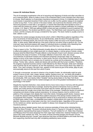 95
Lesson 28: Individual Stocks
The art of managing investments is the art of acquiring and disposing of stocks and other securities so
as to maximize gains. When to make a move in the investment field is more important than what issue
to choose. Stock selection is of secondary importance compared to timing. It is relatively easy to select
sound stocks in essential industries if that is what one is after, but the question always to be weighed
is when to buy them. To be a winner in the stock market, one must know the direction of the primary
trend and proceed to invest with it, not against it, in stocks that historically have tended to move in
unison with the market as a whole. Fundamentals alone are seldom a proper justification for investing
in stocks. U.S. Steel in 1929 was selling at $260 a share and was considered a sound investment for
widows and orphans. The dividend was $8.00 a share. The Wall Street crash reduced the price to $22
a share, and the company did not pay a dividend for four years. The stock market is usually a bull or a
bear, seldom a cow.
Somehow the market averages develop trends which unfold in Elliott Wave patterns regardless of the
price movements of individual stocks. As we shall illustrate, while the Wave Principle has some
application to individual stocks, the count for many issues is often too fuzzy to be of great practical
value. In other words, Elliott will tell you if the track is fast but not which horse is going to win. For the
most part, basic technical analysis with regard to individual stocks is probably more rewarding than
trying to force the stock's price action into an Elliott count that may or may not exist.
There is reason to this. The Elliott philosophy broadly allows for individual attitudes and circumstances
to affect price patterns of any single issue and, to a lesser degree, a narrow group of stocks, simply
because what the Elliott Wave Principle reflects is only that part of each man's decision process which
is shared by the mass of investors. In the larger reflection of wave form, then, the unique
circumstances of individual investors and individual companies cancel each other out, leaving as
residue a mirror of the mass mind alone. In other words, the form of the Wave Principle reflects the
progress not of each man or company but of mankind as a whole and his enterprise. Companies come
and go. Trends, fads, cultures, needs and desires ebb and flow with the human condition. Therefore,
the progress of general business activity is well reflected by the Wave Principle, while each individual
area of activity has its own essence, its own life expectancy, and a set of forces which may relate to it
alone. Thus, each company, like each man, appears on the scene as part of the whole, plays its part,
and eventually returns to the dust from which it came.
If, through a microscope, we were to observe a tiny droplet of water, its individuality might be quite
evident in terms of size, color, shape, density, salinity, bacteria count, etc., but when that droplet is
part of a wave in the ocean, it becomes swept along with the force of the waves and the tides, despite
its individuality. With over twenty million "droplets" owning stocks listed on the New York Stock
Exchange, is it any wonder that the market averages are one of the greatest manifestations of mass
psychology in the world?
Despite this important distinction, many stocks tend to move more or less in harmony with the general
market. It has been shown that on average, seventy-five percent of all stocks move up with the
market, and ninety percent of all stocks move down with the market, although price movements of
individual stocks are usually more erratic than those of the averages. Closed-end stocks of investment
companies and stocks of large cyclical corporations, for obvious reasons, tend to conform to the
patterns of the averages more closely than most other stocks. Emerging growth stocks, however, tend
to create the clearest individual Elliott Wave patterns because of the strong investor emotion that
accompanies their progress. The best approach seems to be to avoid trying to analyze each issue on
an Elliott basis unless a clear, unmistakable wave pattern unfolds before your eyes and commands
attention. Decisive action is best taken only then, but it should be taken, regardless of the wave count
for the market as a whole. Ignoring such a pattern is always more dangerous than paying the
insurance premium.
Despite the above detailed caveat, there are numerous examples of times when individual stocks
reflect the Wave Principle. The seven individual stocks shown in Figures 6-1 through 6-7 show Elliott
Wave patterns representing three types of situations. The bull markets for U.S. Steel, Dow Chemical
and Medusa show five-wave advances from their major bear market lows. Eastman Kodak and Tandy
show A-B-C bear markets into 1978. The charts of Kmart (formerly Kresge) and Houston Oil and
Minerals illustrate long term "growth" type advances that trace out Elliott patterns and break their long
term supporting channel lines only after completing satisfactory wave counts.
 