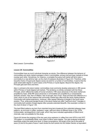 99
Figure 6-7
Next Lesson: Commodities
Lesson 29: Commodities
Commodities have as much individual character as stocks. One difference between the behavior of
commodities and stock market averages is that in commodities, primary bull and bear markets at times
overlap each other. Sometimes, for instance, a complete five-wave bull market will fail to take a
commodity to a new all-time high, as the chart of soybeans illustrates in Figure 6-9. Therefore, while
beautiful charts of Supercycle degree waves do exist for a number of commodities, it seems that the
peak observable degree in some cases is the Primary or Cycle degree. Beyond this degree, the
Principle gets bent here and there.
Also in contrast to the stock market, commodities most commonly develop extensions in fifth waves
within Primary or Cycle degree bull markets. This tendency is entirely consistent with the Wave
Principle, which reflects the reality of human emotions. Fifth wave advances in the stock market are
propelled by hope, while fifth wave advances in commodities are propelled by a comparatively
dramatic emotion, fear: fear of inflation, fear of drought, fear of war. Hope and fear look different on a
chart, which is one of the reasons that commodity market tops often look like stock market bottoms.
Commodity bull market extensions, moreover, often appear following a triangle in the fourth wave
position. Thus, while post-triangle thrusts in the stock market are often "swift and short," triangles in
commodity bull markets of large degree often precede extended blowoffs. One example is shown in
the chart of silver in Figure 1-44.
The best Elliott patterns are born from important long term breakouts from extended sideways base
patterns, as occurred in coffee, soybeans, sugar, gold and silver at different times in the 1970s.
Unfortunately, semilogarithmic chart scale, which may have indicated applicability of Elliott trend
channels, was not available for this study.
Figure 6-8 shows the progress of the two year price explosion in coffee from mid-1975 to mid-1977.
The pattern is unmistakably Elliott, even down to Minor wave degree. The ratio analyses employed
beautifully project the peak price level. In these computations, the length of the rise to the peak of
wave (3) and to the peak of wave 3 each divide the bull market into the Golden Section at equivalent
 