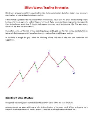 Elliott Waves Trading Strategies
Elliott wave analysis is useful in providing the most likely next direction, but often traders may be unsure
exactly when to enter and exit based upon analysis.
If the market is predicted to move lower then obviously you would wait for prices to stop falling before
buying, or for more aggressive traders they may sell short. If your wave count expects price to move upwards
then obviously you would buy. Trying to trade against the main trend is extremely risky. The wave count
should tell you what the main trend is.
Invalidation points are the most obvious place to put stops, and targets are the most obvious point at which to
take profit. But this does not tell you where to enter a trade or how to add to your position.
In an effort to bridge this gap I offer the following. Please feel free to add your own comments and
suggestions.

Basic Elliott Wave Structure
Using Elliott wave analysis we want to trade the actionary waves within the basic structure.
Actionary waves are waves which carry price in the direction of the main trend. Within an impulse (or a
diagonal) actionary waves are 1, 3 and 5. Within a correction actionary waves are waves A and C.

 