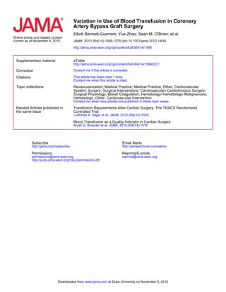 current as of November 9, 2010.
Online article and related content
http://jama.ama-assn.org/cgi/content/full/304/14/1568
. 2010;304(14):1568-1575 (doi:10.1001/jama.2010.1406)JAMA
Elliott Bennett-Guerrero; Yue Zhao; Sean M. O'Brien; et al.
Artery Bypass Graft Surgery
Variation in Use of Blood Transfusion in Coronary
Supplementary material
http://jama.ama-assn.org/cgi/content/full/304/14/1568/DC1
eTable
Correction Contact me if this article is corrected.
Citations
Contact me when this article is cited.
This article has been cited 1 time.
Topic collections
Contact me when new articles are published in these topic areas.
Hematology, Other; Cardiovascular Intervention
Surgical Physiology; Blood/ Coagulation; Hematology/ Hematologic Malignancies;
System; Surgery; Surgical Interventions; Cardiovascular/ Cardiothoracic Surgery;
Revascularization; Medical Practice; Medical Practice, Other; Cardiovascular
the same issue
Related Articles published in
. 2010;304(14):1610.JAMAAryeh S. Shander et al.
Blood Transfusion as a Quality Indicator in Cardiac Surgery
. 2010;304(14):1559.JAMALudhmila A. Hajjar et al.
Controlled Trial
Transfusion Requirements After Cardiac Surgery: The TRACS Randomized
http://pubs.ama-assn.org/misc/permissions.dtl
permissions@ama-assn.org
Permissions
http://jama.com/subscribe
Subscribe
reprints@ama-assn.org
Reprints/E-prints
http://jamaarchives.com/alerts
Email Alerts
at Duke University on November 9, 2010www.jama.comDownloaded from
 