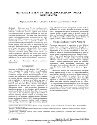 PROVIDING STUDENTS WITH FEEDBACK FOR CONTINUOUS
                              IMPROVEMENT

                      Stephen J. Elliott, Ph.D. 1 , Christine R. Blomeke 2 , and Michael D. Frick 3


Abstract ⎯ This paper describes the introduction of a                           using educational course management systems such as
feedback system for undergraduate students in a junior level                    Blackboard and Moodle. According to Newlin and Wang
automatic identification and data capture class. Students                       (2002), instructors can provide personalized, question-by-
have highlighted that in general feedback has been slow                         question feedback to each student in a timely fashion. In
from some classes in the curriculum. This issue has been                        doing so, Newlin and Wang identified that even anecdotally
made a continuous improvement action item as a part of the                      this feedback provides students with greater feelings of
department’s ABET continuous improvement program. The                           support, increased instructor contact and availability.
implemented solution was to provide students with
personalized feedback regarding their understanding of the                             CONTINUOUS IMPROVEMENT PROGRAM
lecture learning objectives prior to undertaking the lab                        Continuous improvement is undertaken in many different
practicals. Student performance was measured through the                        guises, from “water-cooler discussions” through to a
use of quizzes and exams to indicate whether the new system                     rigorous and measurable evaluation program. Continuous
of feedback contributed to higher scores. The author’s                          improvement in an academic environment is done for a
compared scores from Spring 2008 (control) with the Fall                        number of reasons as outlined in Temponi (2005). There are
2008 (experimental) semesters. The results show that for                        several steps to continuous improvement, shown in Figure 1
higher order learning activities, the personalized feedback                     below. They include gathering data from various sources
helped contribute to statistically significantly higher score.                  (inputs), which can include faculty, student feedback,
                                                                                industrial advisory boards, alumni feedback, employer
Index Terms          ⎯      biometrics,      education,       continuous        feedback, internal communications within the university
improvement                                                                     environment, ABET accreditation requirements and
                                                                                information from conferences, journals etc. which identify
                         INTRODUCTION                                           issues for further study. This can be shown in Figure 1
According to Chickering and Gamson (1999), there are                            below.
seven principles for good practice in undergraduate                                  In this case, the issue was identified through surveys to
education. These include student-faculty contact,                               current students as well as senior exit interviews. Once the
cooperation amongst students, the encouragement of active                       issue had been identified, a subgroup of faculty examined
learning, providing students with prompt feedback, emphasis                     how to provide feedback to students. Given the tools
on time on task, the communication of high expectations,                        available in the classroom to faculty, the authors decided to
and the inclusion of a diverse set of talents and ways of                       implement a continuous feedback loop based initially on
learning. With respect to good feedback, Chickering and                         student input in the classroom, through the use of a clicker.
Gamson state that “in classes, students need frequent                           This concept was already well established in the literature as
opportunities to perform and receive suggestions for                            a way of engaging students in such an environment. What
improvement” (page 1). This is sometimes a challenge in                         was not clear was how to provide resources to students using
large lecture courses; in this class there are 80 students per                  the data collected in class, as the report functionality in the
semester, and dialog is limited. There have been several                        clicker software was limited.
ways noted in the literature to improve the feedback to
students, especially with the adoption of technology in the
classroom such as Audience Response Systems, commonly
known as clickers (Caldwell, 2007). Other communication
tools available to instructors include e-mail, web-pages,
forum postings, instant messenger discussions, typically

1 Stephen J. Elliott, Ph.D., Associate Professor, Purdue University, Department of Industrial Technology, 401 N. Grant Street, West Lafayette, IN 47907-
2021, USA, elliott@purdue.edu
2 Christine R. Blomeke, Graduate Researcher, Purdue University, Department of Industrial Technology, 401 N. Grant Street, West Lafayette, IN 47907-
2021, USA, blomekec@purdue.edu
3 Michael D. Frick, Undergraduate Researcher, Purdue University, Department of Industrial Technology, 401 N. Grant Street, West Lafayette, IN 47907-
2021, USA, mfrick@purdue.edu



© 2009 ICECE                                                               March 08 - 11, 2009, Buenos Aires, ARGENTINA
                               VI International Conference on Engineering and Computer Education
                                                               159
 