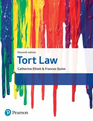 Elliott
&
Quinn
Eleventh
Edition
Tort
Law
www.pearson-books.com
Front cover image © SilverV / Getty Images
Tort Law combines the authors’ trademark clarity of writing with coverage of the fundamental
legal principles at play in this ever-evolving subject. A range of student-friendly features to support
understanding and coverage of the topical issues and key academic debates within tort law also
combine to make this text the book of choice for students year after year.
Tort Law
Catherine Elliott & Frances Quinn
Eleventh edition
For additional web updates accompanying this text, please visit www.pearsoned.co.uk/legalupdates.
Also by Elliott & Quinn:
About the authors
Catherine Elliott (LLB, DEA) is a qualified barrister and experienced university lecturer, who has written
extensively in the field of law.
Frances Quinn is an award-winning journalist with a particular interest in, and experience of, the law.
Fully updated with all recent legal developments, this eleventh edition includes:
• Restructured coverage of negligence with dedicated chapters now included on economic loss,
psychiatric injury and public bodies;
• Coverage of the first cases coming to court based on the Defamation Act 2013 such as Cooke v
MGN (2014);
• Discussion of recent developments in the ever-evolving law of privacy such as PJS v News Group
Newspapers (2016);
• Analysis of new case law in negligence including Montgomery v Lanarkshire Health Board (2015)
on a doctor’s duty of care and Michael v Chief Constable of South Wales (2015) on the liability of
the police; and
• An increased number of essay and problem questions giving you the opportunity to practise
applying your knowledge.
9781292147093
9781292088839
9781292146911
CVR_ELLIO_11_56095.indd 1 22/02/2017 13:35
 