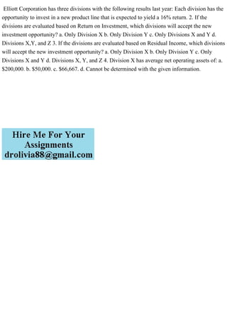 Elliott Corporation has three divisions with the following results last year: Each division has the
opportunity to invest in a new product line that is expected to yield a 16% return. 2. If the
divisions are evaluated based on Return on Investment, which divisions will accept the new
investment opportunity? a. Only Division X b. Only Division Y c. Only Divisions X and Y d.
Divisions X,Y, and Z 3. If the divisions are evaluated based on Residual Income, which divisions
will accept the new investment opportunity? a. Only Division X b. Only Division Y c. Only
Divisions X and Y d. Divisions X, Y, and Z 4. Division X has average net operating assets of: a.
$200,000. b. $50,000. c. $66,667. d. Cannot be determined with the given information.
 