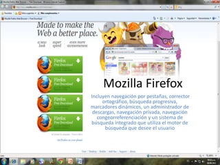 Mozilla Firefox  Incluyen navegación por pestañas, corrector ortográfico, búsqueda progresiva, marcadores dinámicos, un administrador de descargas, navegación privada, navegación congeorreferenciación y un sistema de búsqueda integrado que utiliza el motor de búsqueda que desee el usuario 