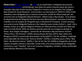 Elliott Erwitt (Paris, 26 de julho de 1928) é um publicitário e fotógrafo documental
franco-estadunidense conhecido por suas fotos em preto e branco cheias de ironia e
situações absurdas.Erwitt estudou fotografia e cinema na Los Angeles City College e
New School for Social Research , terminando a sua formação em 1950.Em 1950, Erwitt
trabalhou como fotógrafo para o exército americano. Erwitt foi influenciado por seu
encontro com os fotógrafos Edward Steichen , Robert Capa e Roy Stryker . O ex-diretor
do departamento de fotografia da Farm Security Administration, contratou Erwitt para
trabalhar em um projeto de fotografia para a Standard Oil Company . Erwitt começou
sua carreira como fotógrafo freelance e fez trabalhos para revistas Collier’s , Look , Life e
Holiday. Juntar-se à agência Magnum Photos em 1953 permitiu a Erwitt tirar fotos por
todo o mundo.Desde 1970, ele dedicou grande parte de sua energia na direção de
filmes. Seus longas-metragens , comerciais de televisão e documentários incluem
“Arthur Penn: The Director” (1970), Beauty Knows No Pain (1971), Red, white and
Bluegrass (1973) e o premiado Glassmakers of Herat(1977 ). Ele foi, também, creditado
como Operador de Câmera de “Gimme Shelter” (1970), e trabalhou para o filme “Bob
Dylan: No Direction Home” (2005) e “Get Ya Ya’s Out Yer (2009).As fotografias de Erwitt
captam situações irônicas e absurdas. Erwitt tinha uma certa predileção por fotografar
cachorros e suas “relações” com o ser-humano. Fotografou, também, rostos conhecidos
como Marilyn Monroe e Che Guevara.
 