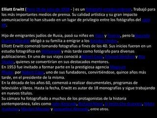 Elliott Erwitt (París 26 de julio de 1928 - ) es un fotógrafo estadounidense. Trabajó para
los más importantes medios de prensa. Su calidad artística y su gran impacto
comunicacional lo han situado en un lugar de privilegio entre los fotógrafos del siglo
XX.
Hijo de emigrantes judíos de Rusia, pasó su niñez en Italia y Francia, pero laSegunda
Guerra Mundial obligó a su familia a emigrar a los Estados Unidos.
Elliott Erwitt comenzó tomando fotografías a fines de los 40. Sus inicios fueron en un
estudio fotográfico en Hollywood y más tarde como fotógrafo para diversas
publicaciones. En uno de sus viajes conoció aRobert Capa, Edward Steichen y Roy
Stryker, quienes se convertirían en sus destacados mentores.
En 1953 fue invitado a formar parte en la prestigiosa agencia Magnum
Photos por Robert Capa, uno de sus fundadores, convirtiéndose, quince años más
tarde, en el presidente de la misma.
En la década de los años 60, comenzó a realizar documentales, programas de
televisión y libros. Hasta la fecha, Erwitt es autor de 18 monografías y sigue trabajando
en nuevos títulos.
Su cámara ha fotografiado a muchos de los protagonistas de la historia
contemporánea, tales como John Kennedy, Richard Nixon, Ernesto Che Guevara, Nikita
Jrushchov, Marilyn Monroe y Jacqueline Kennedy, entre otros.
 