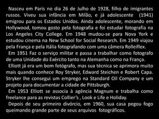 Nasceu em Paris no dia 26 de Julho de 1928, filho de imigrantes
russos. Viveu sua infância em Milão, e já adolescente (1941)
emigrou para os Estados Unidos. Ainda adolescente, morando em
Hollywood, tomou gosto pela fotografia e foi estudar fotografia na
Los Angeles City College. Em 1948 mudou-se para Nova York e
estudou cinema na New School for Social Research. Em 1949 viajou
pela França e pela Itália fotografando com uma câmera Rolleiflex.
Em 1951 Faz o serviço militar e passa a trabalhar como fotografo
de uma Unidade do Exército tanto na Alemanha como na França.
Elliott já era um bom fotógrafo, mas sua técnica se aprimora muito
mais quando conhece Roy Stryker, Edward Steichen e Robert Capa.
Stryker lhe consegui um emprego na Standard Oil Company e um
projeto para documentar a cidade de Pittsburgh.
Em 1953 Elliott se associa à agência Magnum e trabalha como
freelance para as revistas Collier’s , Look e Life e Holiday.
Depois de seu primeiro divórcio, em 1960, sua casa pegou fogo
queimando grande parte de seus arquivos fotográficos.
 