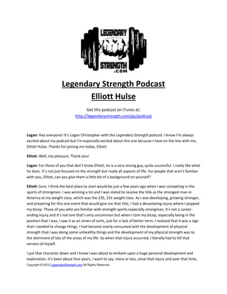 Copyright © 2013 LegendaryStrength.com All Rights Reserved
Legendary Strength Podcast
Elliott Hulse
Get this podcast on iTunes at:
http://legendarystrength.com/go/podcast
Logan: He e e o e! It’s Loga Ch istophe ith the Legendary Strength podcast. I k o I’ al a s
e ited a out pod ast ut I’ espe iall e ited a out this o e e ause I ha e o the li e ith e,
Elliott Hulse. Thanks for joining me today, Elliott.
Elliott: Well, my pleasure. Thank you!
Logan: Fo those of ou that do ’t k o Elliott, he is a very strong guy, quite successful. I really like what
he does. It’s ot just focused on the strength but eall all aspe ts of life. Fo people that a e ’t fa ilia
with you, Elliott, can you give them a little bit of a background on yourself?
Elliott: Sure. I think the best place to start would be just a few years ago when I was competing in the
sports of strongmen. I was winning a lot and I was slated to receive the title as the strongest man in
America at my weight class, which was the 235, 231 weight class. As I was developing, growing stronger,
and preparing for this one event that would give me that title, I had a devastating injury where I popped
my bicep. Those of you who are familiar with strength sports especially strongman, it’s ot a career-
ending injury a d it’s ot o e that’s e u o o ut he I to e i ep, especially being in the
position that I was, I saw it as an omen of sorts, just for a lack of better term. I realized that it was a sign
that I needed to change things. I had become overly consumed with the development of physical
strength that I was doing some unhealthy things and the development of my physical strength was to
the detriment of lots of the areas of my life. So when that injury occurred, I literally had to kill that
version of myself.
I put that character down and I knew I was about to embark upon a huge personal development and
exploration. It’s ee a out four years, I want to say, more or less, since that injury and over that time,
 