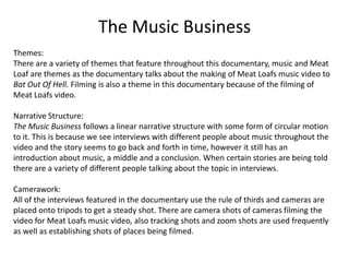 The Music Business
Themes:
There are a variety of themes that feature throughout this documentary, music and Meat
Loaf are themes as the documentary talks about the making of Meat Loafs music video to
Bat Out Of Hell. Filming is also a theme in this documentary because of the filming of
Meat Loafs video.
Narrative Structure:
The Music Business follows a linear narrative structure with some form of circular motion
to it. This is because we see interviews with different people about music throughout the
video and the story seems to go back and forth in time, however it still has an
introduction about music, a middle and a conclusion. When certain stories are being told
there are a variety of different people talking about the topic in interviews.
Camerawork:
All of the interviews featured in the documentary use the rule of thirds and cameras are
placed onto tripods to get a steady shot. There are camera shots of cameras filming the
video for Meat Loafs music video, also tracking shots and zoom shots are used frequently
as well as establishing shots of places being filmed.
 