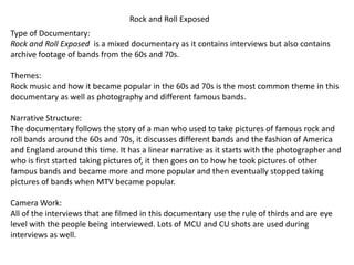 Rock and Roll Exposed
Type of Documentary:
Rock and Roll Exposed is a mixed documentary as it contains interviews but also contains
archive footage of bands from the 60s and 70s.
Themes:
Rock music and how it became popular in the 60s ad 70s is the most common theme in this
documentary as well as photography and different famous bands.
Narrative Structure:
The documentary follows the story of a man who used to take pictures of famous rock and
roll bands around the 60s and 70s, it discusses different bands and the fashion of America
and England around this time. It has a linear narrative as it starts with the photographer and
who is first started taking pictures of, it then goes on to how he took pictures of other
famous bands and became more and more popular and then eventually stopped taking
pictures of bands when MTV became popular.
Camera Work:
All of the interviews that are filmed in this documentary use the rule of thirds and are eye
level with the people being interviewed. Lots of MCU and CU shots are used during
interviews as well.
 