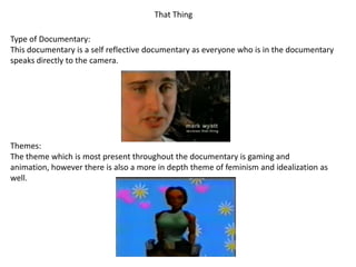 That Thing
Type of Documentary:
This documentary is a self reflective documentary as everyone who is in the documentary
speaks directly to the camera.

Themes:
The theme which is most present throughout the documentary is gaming and
animation, however there is also a more in depth theme of feminism and idealization as
well.

 