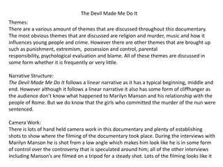 The Devil Made Me Do It
Themes:
There are a various amount of themes that are discussed throughout this documentary.
The most obvious themes that are discussed are religion and murder, music and how it
influences young people and crime. However there are other themes that are brought up
such as punishment, extremism, possession and control, parental
responsibility, psychological evaluation and blame. All of these themes are discussed in
some form whether it is frequently or very little.
Narrative Structure:
The Devil Made Me Do It follows a linear narrative as it has a typical beginning, middle and
end. However although it follows a linear narrative it also has some form of cliffhanger as
the audience don’t know what happened to Marilyn Manson and his relationship with the
people of Rome. But we do know that the girls who committed the murder of the nun were
sentenced.
Camera Work:
There is lots of hand held camera work in this documentary and plenty of establishing
shots to show where the filming of the documentary took place. During the interviews with
Marilyn Manson he is shot from a low angle which makes him look like he is in some form
of control over the controversy that is speculated around him; all of the other interviews
including Manson’s are filmed on a tripod for a steady shot. Lots of the filming looks like it
 