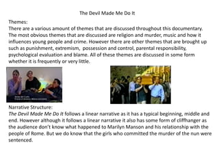 The Devil Made Me Do It
Themes:
There are a various amount of themes that are discussed throughout this documentary.
The most obvious themes that are discussed are religion and murder, music and how it
influences young people and crime. However there are other themes that are brought up
such as punishment, extremism, possession and control, parental responsibility,
psychological evaluation and blame. All of these themes are discussed in some form
whether it is frequently or very little.

Narrative Structure:
The Devil Made Me Do It follows a linear narrative as it has a typical beginning, middle and
end. However although it follows a linear narrative it also has some form of cliffhanger as
the audience don’t know what happened to Marilyn Manson and his relationship with the
people of Rome. But we do know that the girls who committed the murder of the nun were
sentenced.

 
