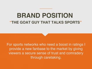 BRAND POSITION
For sports networks who need a boost in ratings I
provide a new fanbase to the market by giving
viewers a secure sense of trust and comradery
through caretaking.
THE GOAT GUY THAT TALKS SPORTS
 