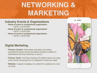 NETWORKING &
MARKETING
Industry Events & Organizations
? Name of event or professional organization
? DATE | LOCATION
? Name of event or professional organization
? DATE | LOCATION
? Name of event or professional organization
? DATE | LOCATION
Digital Marketing
? Primary Content: Informative and deep connecting
inspirational sports stories that allows people to believe in
themselves and trust myself as a source.
? Primary Tools: YouTube creating 4-6 edited videos and vlogs
every month and going live on Instagram 2 times per week.
? Website: A space to display my content for audiences to view
my work.
Picture of You
Goes Here
 