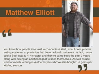 Matthew Elliott

Picture of You
Goes Here
You know how people lose trust in companies? Well, what I do is provide
lasting costumer appreciation that become loyal costumers. In fact, I once
sold a Boer goat to 4-H chapter and theyve came back the past 3 years
along with buying an additional goat to keep themselves. As well as use
word of mouth to bring in 4 other buyers whove also bought 1-2 goats per
kidding season.
 